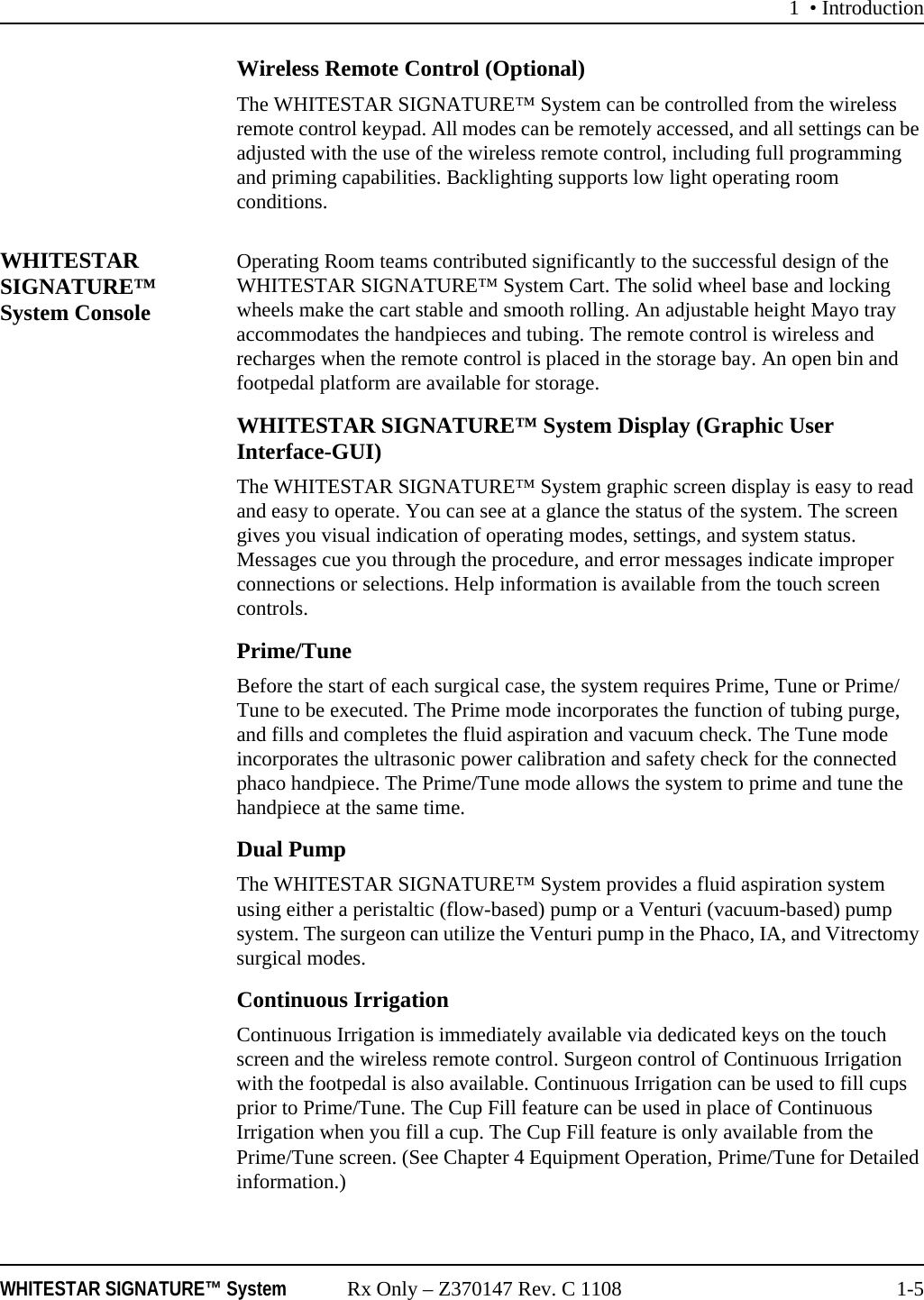 1 • IntroductionWHITESTAR SIGNATURE™ System Rx Only – Z370147 Rev. C 1108 1-5Wireless Remote Control (Optional)The WHITESTAR SIGNATURE™ System can be controlled from the wireless remote control keypad. All modes can be remotely accessed, and all settings can be adjusted with the use of the wireless remote control, including full programming and priming capabilities. Backlighting supports low light operating room conditions.WHITESTAR SIGNATURE™ System ConsoleOperating Room teams contributed significantly to the successful design of the WHITESTAR SIGNATURE™ System Cart. The solid wheel base and locking wheels make the cart stable and smooth rolling. An adjustable height Mayo tray accommodates the handpieces and tubing. The remote control is wireless and recharges when the remote control is placed in the storage bay. An open bin and footpedal platform are available for storage.WHITESTAR SIGNATURE™ System Display (Graphic User Interface-GUI)The WHITESTAR SIGNATURE™ System graphic screen display is easy to read and easy to operate. You can see at a glance the status of the system. The screen gives you visual indication of operating modes, settings, and system status. Messages cue you through the procedure, and error messages indicate improper connections or selections. Help information is available from the touch screen controls. Prime/TuneBefore the start of each surgical case, the system requires Prime, Tune or Prime/Tune to be executed. The Prime mode incorporates the function of tubing purge, and fills and completes the fluid aspiration and vacuum check. The Tune mode incorporates the ultrasonic power calibration and safety check for the connected phaco handpiece. The Prime/Tune mode allows the system to prime and tune the handpiece at the same time.Dual PumpThe WHITESTAR SIGNATURE™ System provides a fluid aspiration system using either a peristaltic (flow-based) pump or a Venturi (vacuum-based) pump system. The surgeon can utilize the Venturi pump in the Phaco, IA, and Vitrectomy surgical modes.Continuous Irrigation Continuous Irrigation is immediately available via dedicated keys on the touch screen and the wireless remote control. Surgeon control of Continuous Irrigation with the footpedal is also available. Continuous Irrigation can be used to fill cups prior to Prime/Tune. The Cup Fill feature can be used in place of Continuous Irrigation when you fill a cup. The Cup Fill feature is only available from the Prime/Tune screen. (See Chapter 4 Equipment Operation, Prime/Tune for Detailed information.)