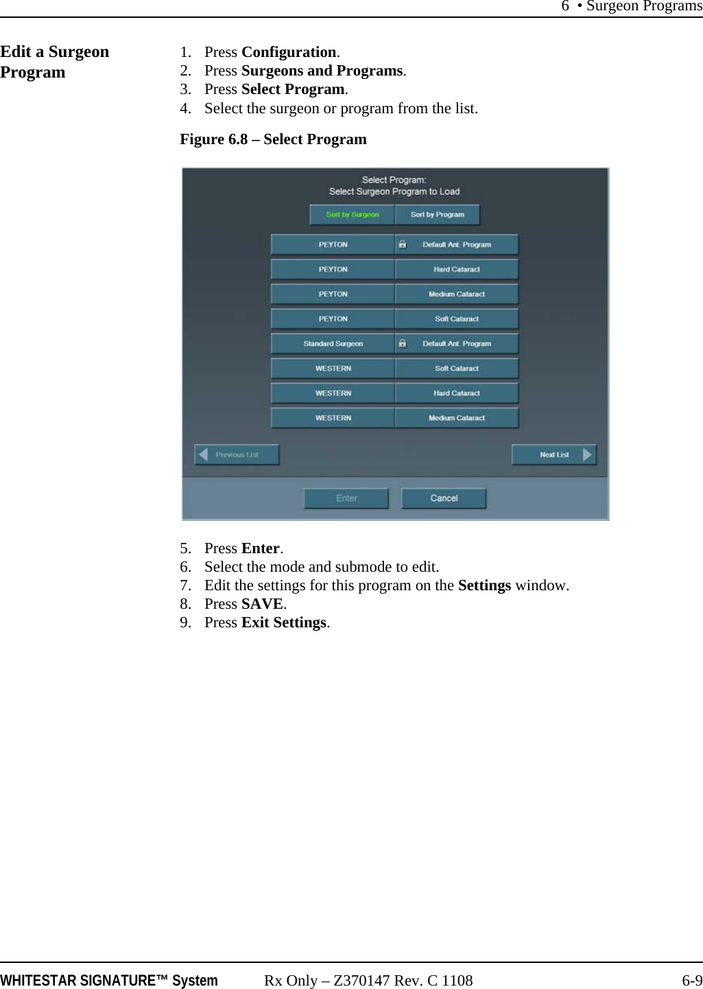 6 • Surgeon ProgramsWHITESTAR SIGNATURE™ System Rx Only – Z370147 Rev. C 1108 6-9Edit a Surgeon Program 1. Press Configuration. 2. Press Surgeons and Programs. 3. Press Select Program.4. Select the surgeon or program from the list.Figure 6.8 – Select Program5. Press Enter.6. Select the mode and submode to edit.7. Edit the settings for this program on the Settings window. 8. Press SAVE.9. Press Exit Settings.