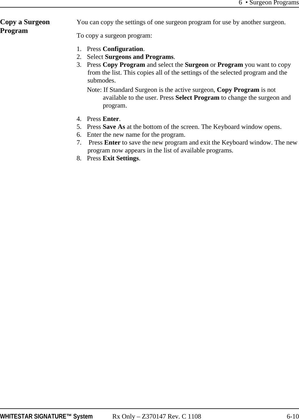 6 • Surgeon ProgramsWHITESTAR SIGNATURE™ System Rx Only – Z370147 Rev. C 1108 6-10Copy a Surgeon Program  You can copy the settings of one surgeon program for use by another surgeon. To copy a surgeon program: 1. Press Configuration. 2. Select Surgeons and Programs. 3. Press Copy Program and select the Surgeon or Program you want to copy from the list. This copies all of the settings of the selected program and the submodes. Note: If Standard Surgeon is the active surgeon, Copy Program is not available to the user. Press Select Program to change the surgeon and program.4. Press Enter.5. Press Save As at the bottom of the screen. The Keyboard window opens. 6. Enter the new name for the program.7.  Press Enter to save the new program and exit the Keyboard window. The new program now appears in the list of available programs. 8. Press Exit Settings.