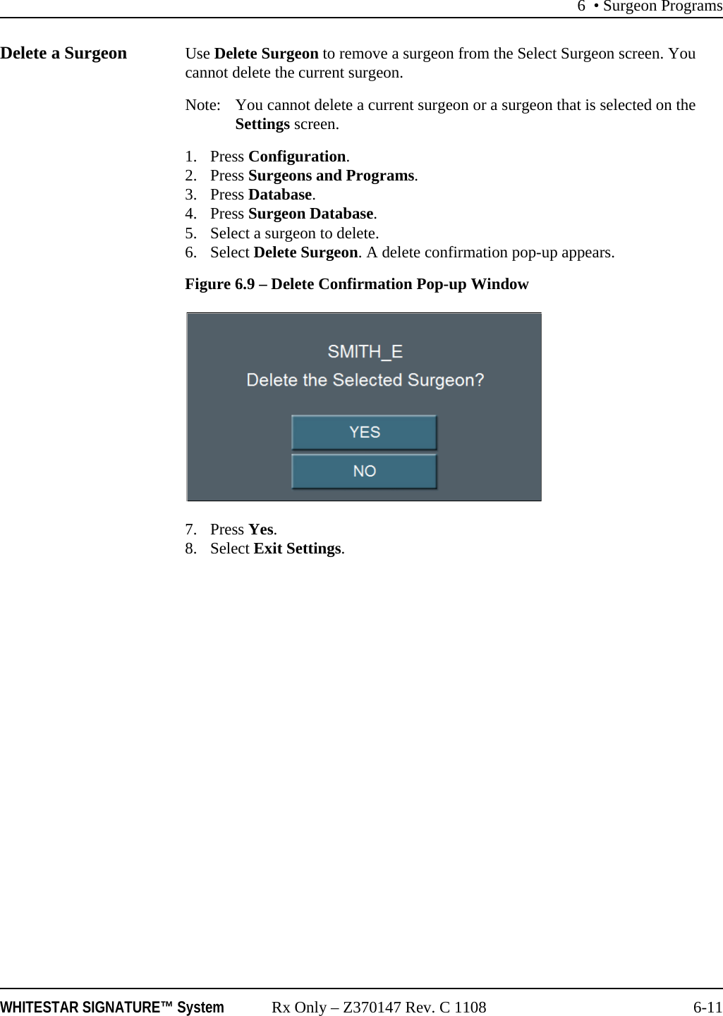 6 • Surgeon ProgramsWHITESTAR SIGNATURE™ System Rx Only – Z370147 Rev. C 1108 6-11Delete a Surgeon Use Delete Surgeon to remove a surgeon from the Select Surgeon screen. You cannot delete the current surgeon.Note: You cannot delete a current surgeon or a surgeon that is selected on the Settings screen.1. Press Configuration. 2. Press Surgeons and Programs.3. Press Database.4. Press Surgeon Database.5. Select a surgeon to delete.6. Select Delete Surgeon. A delete confirmation pop-up appears.Figure 6.9 – Delete Confirmation Pop-up Window7. Press Yes.8. Select Exit Settings.