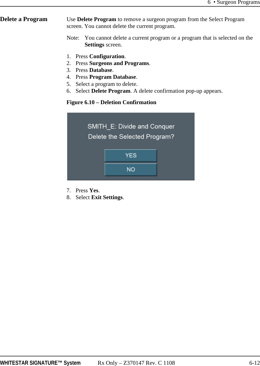 6 • Surgeon ProgramsWHITESTAR SIGNATURE™ System Rx Only – Z370147 Rev. C 1108 6-12Delete a Program Use Delete Program to remove a surgeon program from the Select Program screen. You cannot delete the current program.Note: You cannot delete a current program or a program that is selected on the Settings screen.1. Press Configuration. 2. Press Surgeons and Programs.3. Press Database.4. Press Program Database.5. Select a program to delete.6. Select Delete Program. A delete confirmation pop-up appears.Figure 6.10 – Deletion Confirmation7. Press Yes.8. Select Exit Settings.