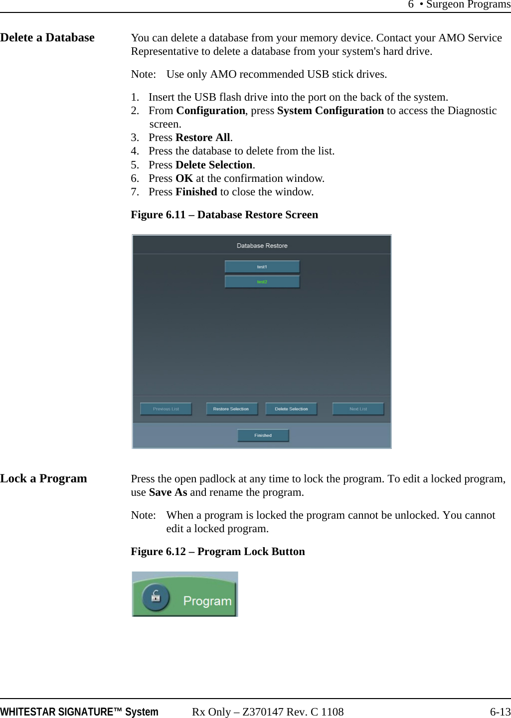 6 • Surgeon ProgramsWHITESTAR SIGNATURE™ System Rx Only – Z370147 Rev. C 1108 6-13Delete a Database You can delete a database from your memory device. Contact your AMO Service Representative to delete a database from your system&apos;s hard drive.Note: Use only AMO recommended USB stick drives.1. Insert the USB flash drive into the port on the back of the system.2. From Configuration, press System Configuration to access the Diagnostic screen.3. Press Restore All.4. Press the database to delete from the list.5. Press Delete Selection.6. Press OK at the confirmation window.7. Press Finished to close the window. Figure 6.11 – Database Restore ScreenLock a Program Press the open padlock at any time to lock the program. To edit a locked program, use Save As and rename the program.Note: When a program is locked the program cannot be unlocked. You cannot edit a locked program.Figure 6.12 – Program Lock Button