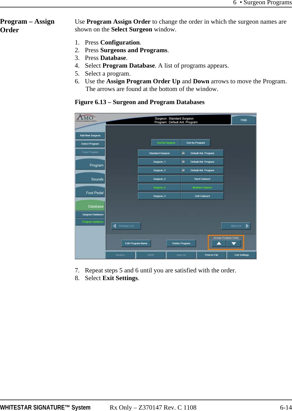 6 • Surgeon ProgramsWHITESTAR SIGNATURE™ System Rx Only – Z370147 Rev. C 1108 6-14Program – Assign Order Use Program Assign Order to change the order in which the surgeon names are shown on the Select Surgeon window.1. Press Configuration. 2. Press Surgeons and Programs.3. Press Database.4. Select Program Database. A list of programs appears.5. Select a program.6. Use the Assign Program Order Up and Down arrows to move the Program. The arrows are found at the bottom of the window.Figure 6.13 – Surgeon and Program Databases7. Repeat steps 5 and 6 until you are satisfied with the order. 8. Select Exit Settings.