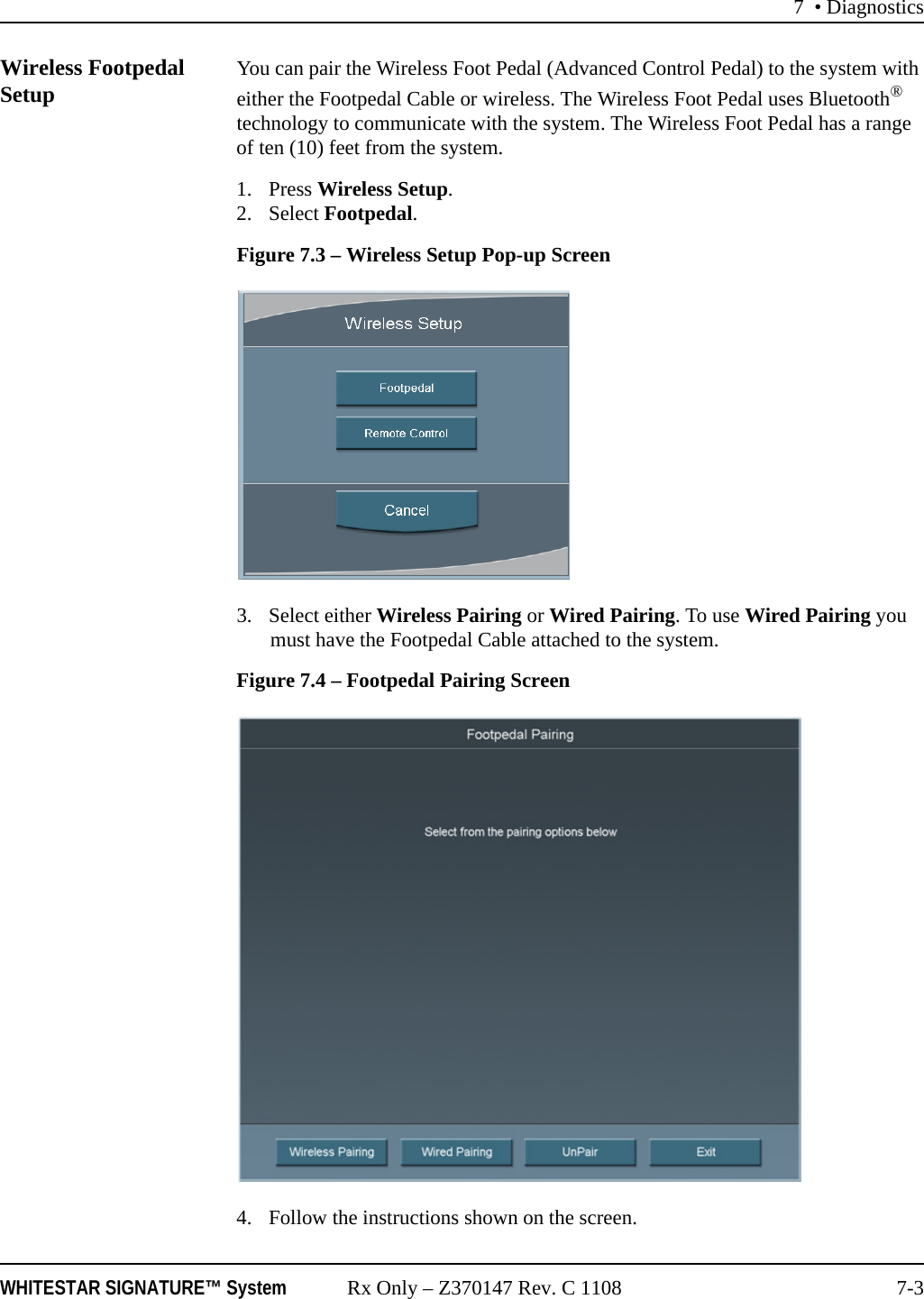 7 • DiagnosticsWHITESTAR SIGNATURE™ System Rx Only – Z370147 Rev. C 1108 7-3Wireless Footpedal Setup You can pair the Wireless Foot Pedal (Advanced Control Pedal) to the system with either the Footpedal Cable or wireless. The Wireless Foot Pedal uses Bluetooth® technology to communicate with the system. The Wireless Foot Pedal has a range of ten (10) feet from the system.1. Press Wireless Setup.2. Select Footpedal.Figure 7.3 – Wireless Setup Pop-up Screen3. Select either Wireless Pairing or Wired Pairing. To use Wired Pairing you must have the Footpedal Cable attached to the system.Figure 7.4 – Footpedal Pairing Screen4. Follow the instructions shown on the screen.