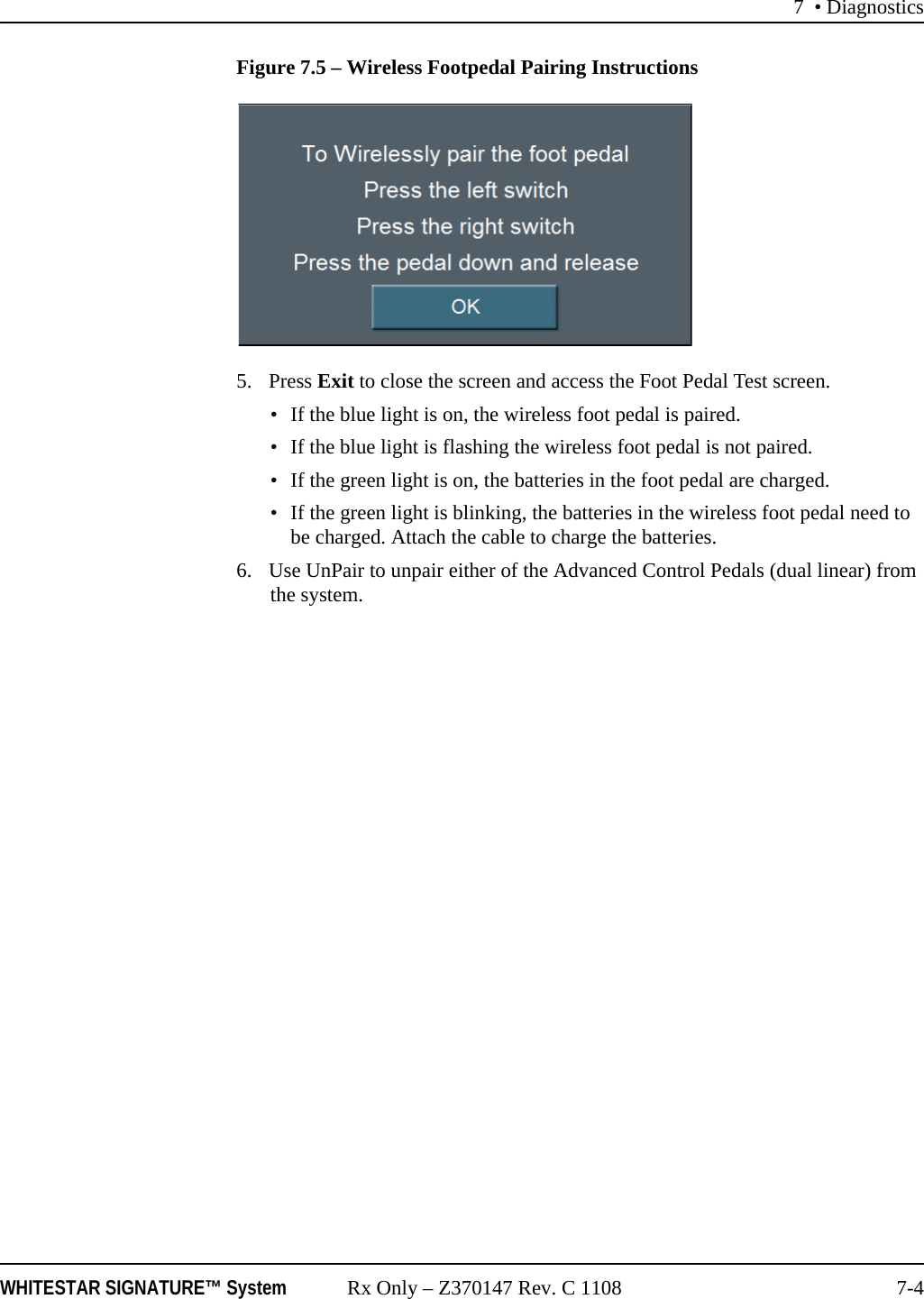 7 • DiagnosticsWHITESTAR SIGNATURE™ System Rx Only – Z370147 Rev. C 1108 7-4Figure 7.5 – Wireless Footpedal Pairing Instructions 5. Press Exit to close the screen and access the Foot Pedal Test screen. • If the blue light is on, the wireless foot pedal is paired.• If the blue light is flashing the wireless foot pedal is not paired.• If the green light is on, the batteries in the foot pedal are charged.• If the green light is blinking, the batteries in the wireless foot pedal need to be charged. Attach the cable to charge the batteries.6. Use UnPair to unpair either of the Advanced Control Pedals (dual linear) from the system.