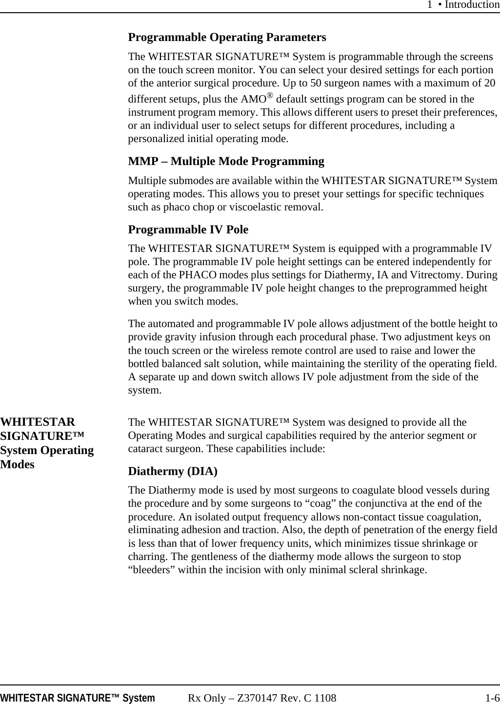 1 • IntroductionWHITESTAR SIGNATURE™ System Rx Only – Z370147 Rev. C 1108 1-6Programmable Operating ParametersThe WHITESTAR SIGNATURE™ System is programmable through the screens on the touch screen monitor. You can select your desired settings for each portion of the anterior surgical procedure. Up to 50 surgeon names with a maximum of 20 different setups, plus the AMO® default settings program can be stored in the instrument program memory. This allows different users to preset their preferences, or an individual user to select setups for different procedures, including a personalized initial operating mode.MMP – Multiple Mode ProgrammingMultiple submodes are available within the WHITESTAR SIGNATURE™ System operating modes. This allows you to preset your settings for specific techniques such as phaco chop or viscoelastic removal.Programmable IV Pole The WHITESTAR SIGNATURE™ System is equipped with a programmable IV pole. The programmable IV pole height settings can be entered independently for each of the PHACO modes plus settings for Diathermy, IA and Vitrectomy. During surgery, the programmable IV pole height changes to the preprogrammed height when you switch modes. The automated and programmable IV pole allows adjustment of the bottle height to provide gravity infusion through each procedural phase. Two adjustment keys on the touch screen or the wireless remote control are used to raise and lower the bottled balanced salt solution, while maintaining the sterility of the operating field. A separate up and down switch allows IV pole adjustment from the side of the system.WHITESTAR SIGNATURE™ System Operating ModesThe WHITESTAR SIGNATURE™ System was designed to provide all the Operating Modes and surgical capabilities required by the anterior segment or cataract surgeon. These capabilities include:Diathermy (DIA)The Diathermy mode is used by most surgeons to coagulate blood vessels during the procedure and by some surgeons to “coag” the conjunctiva at the end of the procedure. An isolated output frequency allows non-contact tissue coagulation, eliminating adhesion and traction. Also, the depth of penetration of the energy field is less than that of lower frequency units, which minimizes tissue shrinkage or charring. The gentleness of the diathermy mode allows the surgeon to stop “bleeders” within the incision with only minimal scleral shrinkage.
