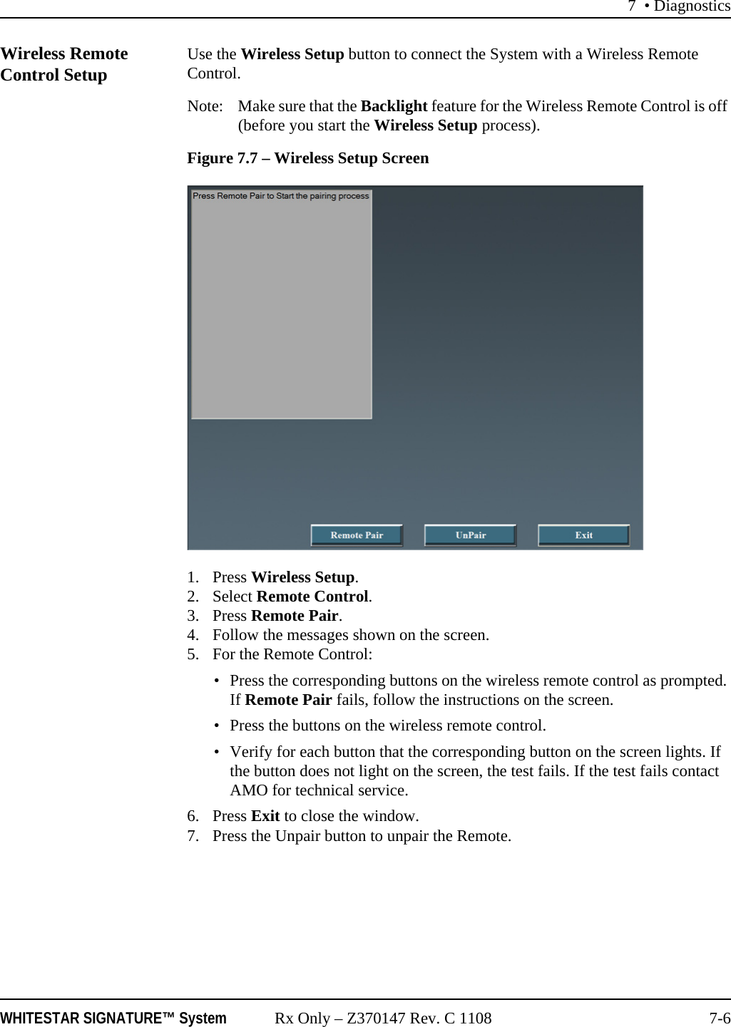 7 • DiagnosticsWHITESTAR SIGNATURE™ System Rx Only – Z370147 Rev. C 1108 7-6Wireless Remote Control Setup Use the Wireless Setup button to connect the System with a Wireless Remote Control.Note: Make sure that the Backlight feature for the Wireless Remote Control is off (before you start the Wireless Setup process). Figure 7.7 – Wireless Setup Screen1. Press Wireless Setup.2. Select Remote Control.3. Press Remote Pair.4. Follow the messages shown on the screen.5. For the Remote Control:• Press the corresponding buttons on the wireless remote control as prompted. If Remote Pair fails, follow the instructions on the screen.• Press the buttons on the wireless remote control.• Verify for each button that the corresponding button on the screen lights. If the button does not light on the screen, the test fails. If the test fails contact AMO for technical service.6. Press Exit to close the window.7. Press the Unpair button to unpair the Remote.