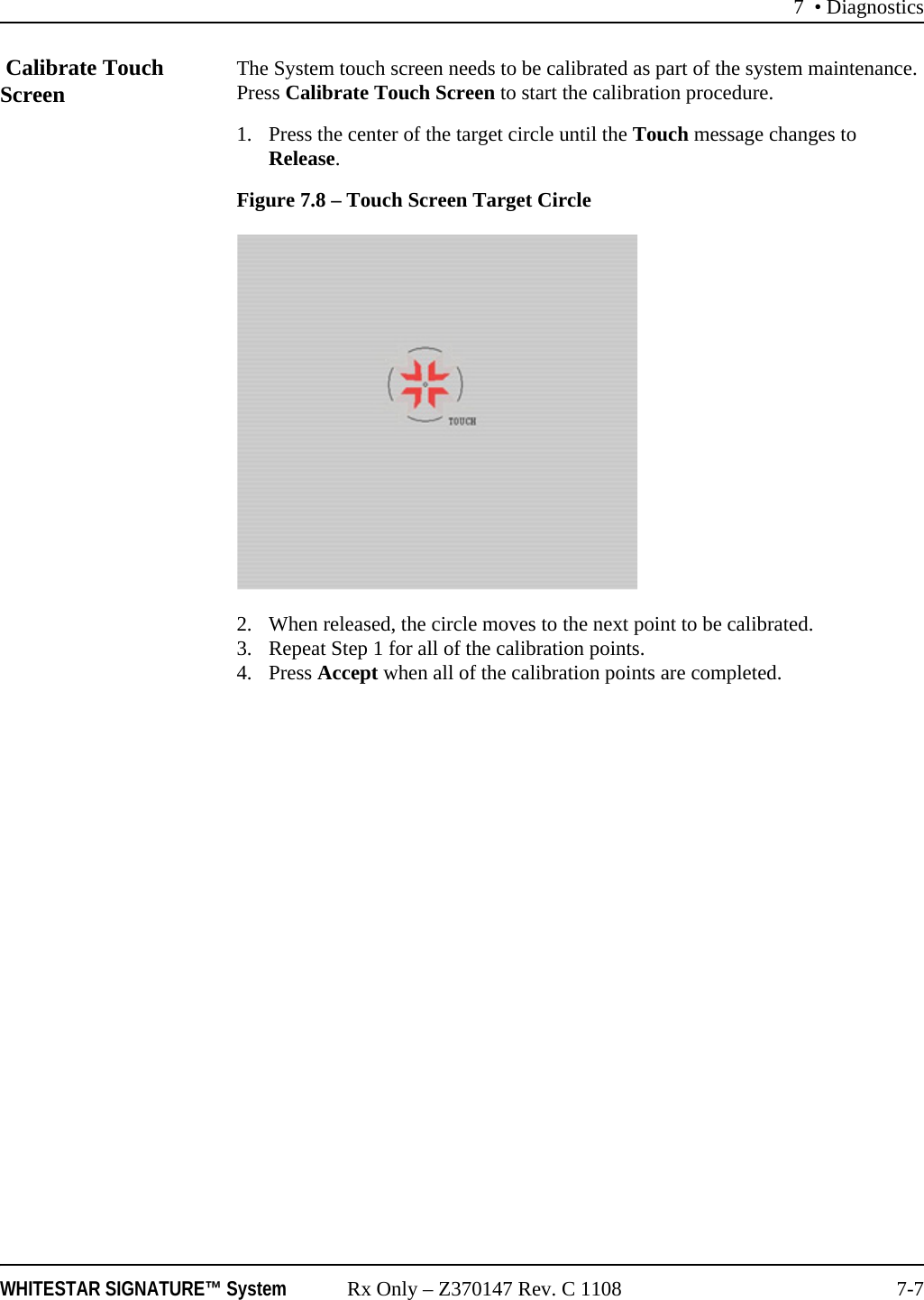 7 • DiagnosticsWHITESTAR SIGNATURE™ System Rx Only – Z370147 Rev. C 1108 7-7 Calibrate Touch Screen The System touch screen needs to be calibrated as part of the system maintenance. Press Calibrate Touch Screen to start the calibration procedure. 1. Press the center of the target circle until the Touch message changes to Release.Figure 7.8 – Touch Screen Target Circle2. When released, the circle moves to the next point to be calibrated.3. Repeat Step 1 for all of the calibration points. 4. Press Accept when all of the calibration points are completed.