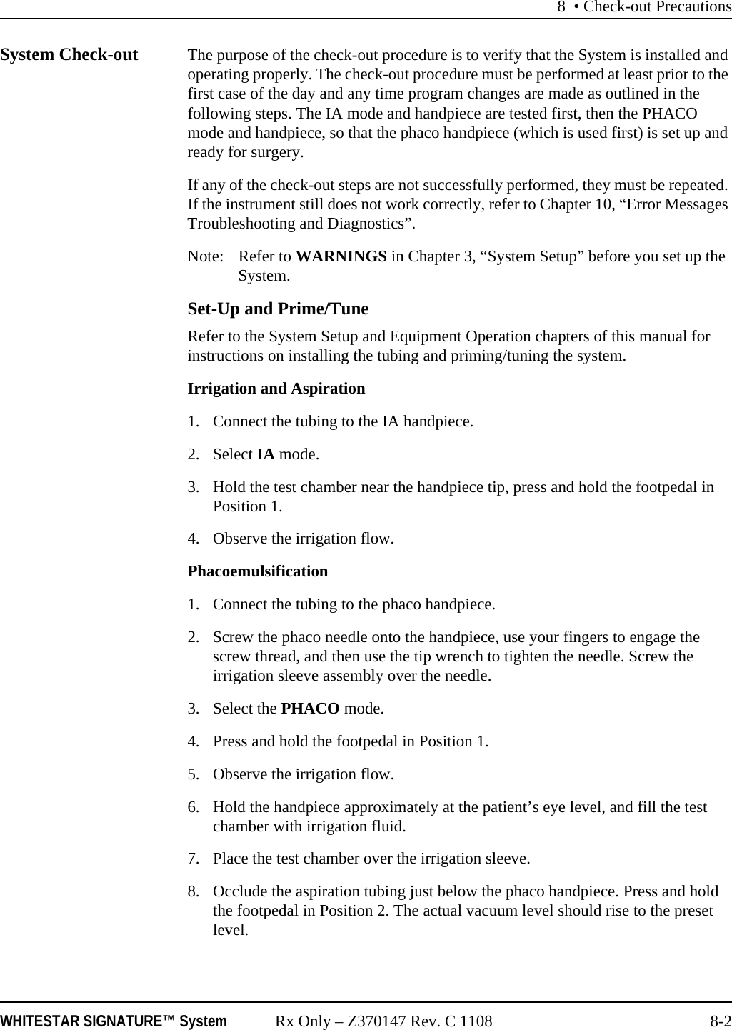 8 • Check-out PrecautionsWHITESTAR SIGNATURE™ System Rx Only – Z370147 Rev. C 1108 8-2System Check-out The purpose of the check-out procedure is to verify that the System is installed and operating properly. The check-out procedure must be performed at least prior to the first case of the day and any time program changes are made as outlined in the following steps. The IA mode and handpiece are tested first, then the PHACO mode and handpiece, so that the phaco handpiece (which is used first) is set up and ready for surgery.If any of the check-out steps are not successfully performed, they must be repeated. If the instrument still does not work correctly, refer to Chapter 10, “Error Messages Troubleshooting and Diagnostics”.Note: Refer to WARNINGS in Chapter 3, “System Setup” before you set up the System.Set-Up and Prime/TuneRefer to the System Setup and Equipment Operation chapters of this manual for instructions on installing the tubing and priming/tuning the system.Irrigation and Aspiration1. Connect the tubing to the IA handpiece.2. Select IA mode. 3. Hold the test chamber near the handpiece tip, press and hold the footpedal in Position 1. 4. Observe the irrigation flow.Phacoemulsification1. Connect the tubing to the phaco handpiece.2. Screw the phaco needle onto the handpiece, use your fingers to engage the screw thread, and then use the tip wrench to tighten the needle. Screw the irrigation sleeve assembly over the needle.3. Select the PHACO mode. 4. Press and hold the footpedal in Position 1.5. Observe the irrigation flow.6. Hold the handpiece approximately at the patient’s eye level, and fill the test chamber with irrigation fluid.7. Place the test chamber over the irrigation sleeve.8. Occlude the aspiration tubing just below the phaco handpiece. Press and hold the footpedal in Position 2. The actual vacuum level should rise to the preset level.