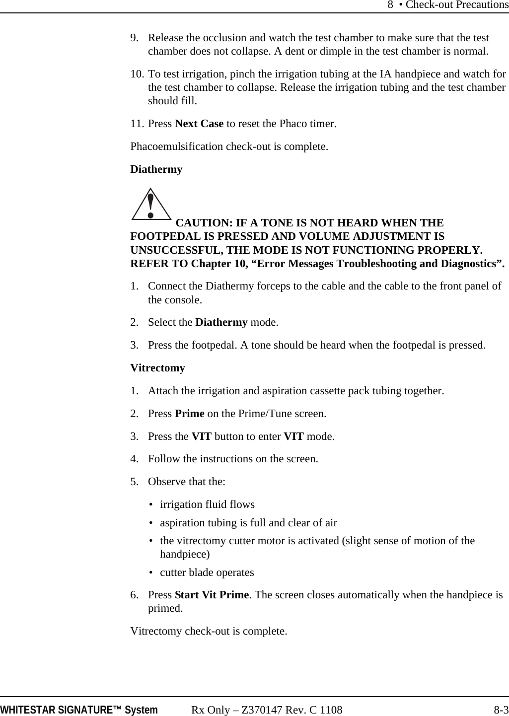 8 • Check-out PrecautionsWHITESTAR SIGNATURE™ System Rx Only – Z370147 Rev. C 1108 8-39. Release the occlusion and watch the test chamber to make sure that the test chamber does not collapse. A dent or dimple in the test chamber is normal.10. To test irrigation, pinch the irrigation tubing at the IA handpiece and watch for the test chamber to collapse. Release the irrigation tubing and the test chamber should fill.11. Press Next Case to reset the Phaco timer.Phacoemulsification check-out is complete.Diathermy CAUTION: IF A TONE IS NOT HEARD WHEN THE FOOTPEDAL IS PRESSED AND VOLUME ADJUSTMENT IS UNSUCCESSFUL, THE MODE IS NOT FUNCTIONING PROPERLY. REFER TO Chapter 10, “Error Messages Troubleshooting and Diagnostics”.1. Connect the Diathermy forceps to the cable and the cable to the front panel of the console.2. Select the Diathermy mode.3. Press the footpedal. A tone should be heard when the footpedal is pressed.Vitrectomy1. Attach the irrigation and aspiration cassette pack tubing together.2. Press Prime on the Prime/Tune screen.3. Press the VIT button to enter VIT mode.4. Follow the instructions on the screen.5. Observe that the: • irrigation fluid flows• aspiration tubing is full and clear of air• the vitrectomy cutter motor is activated (slight sense of motion of the handpiece)• cutter blade operates6. Press Start Vit Prime. The screen closes automatically when the handpiece is primed.Vitrectomy check-out is complete.!