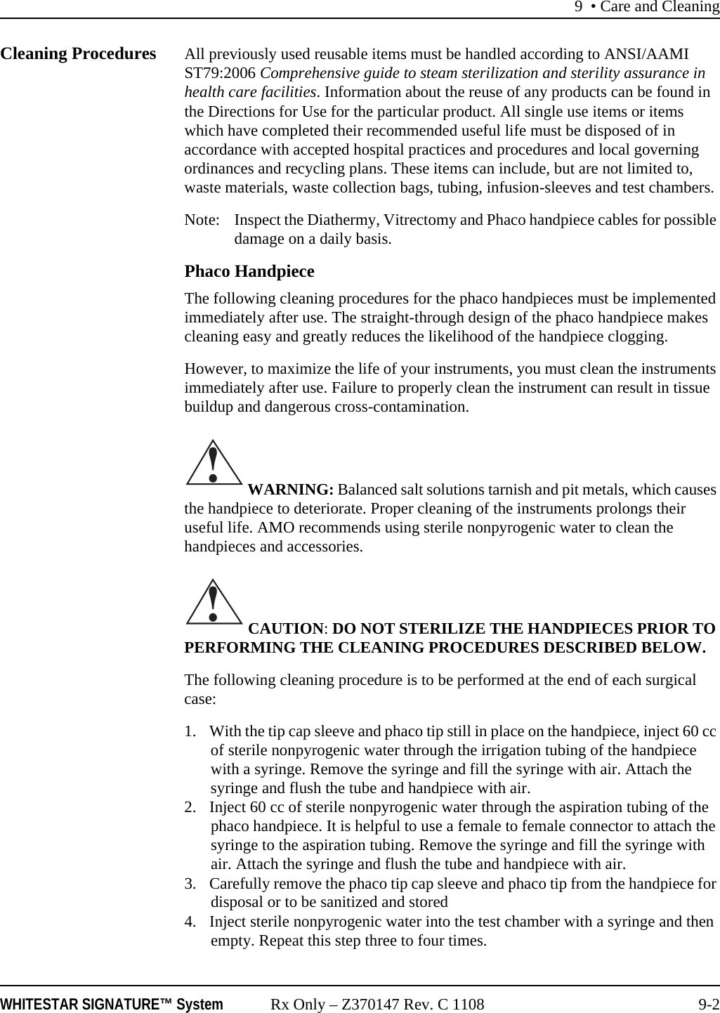 9 • Care and CleaningWHITESTAR SIGNATURE™ System Rx Only – Z370147 Rev. C 1108 9-2Cleaning Procedures All previously used reusable items must be handled according to ANSI/AAMI ST79:2006 Comprehensive guide to steam sterilization and sterility assurance in health care facilities. Information about the reuse of any products can be found in the Directions for Use for the particular product. All single use items or items which have completed their recommended useful life must be disposed of in accordance with accepted hospital practices and procedures and local governing ordinances and recycling plans. These items can include, but are not limited to, waste materials, waste collection bags, tubing, infusion-sleeves and test chambers.Note: Inspect the Diathermy, Vitrectomy and Phaco handpiece cables for possible damage on a daily basis.Phaco HandpieceThe following cleaning procedures for the phaco handpieces must be implemented immediately after use. The straight-through design of the phaco handpiece makes cleaning easy and greatly reduces the likelihood of the handpiece clogging.However, to maximize the life of your instruments, you must clean the instruments immediately after use. Failure to properly clean the instrument can result in tissue buildup and dangerous cross-contamination. WARNING: Balanced salt solutions tarnish and pit metals, which causes the handpiece to deteriorate. Proper cleaning of the instruments prolongs their useful life. AMO recommends using sterile nonpyrogenic water to clean the handpieces and accessories.  CAUTION: DO NOT STERILIZE THE HANDPIECES PRIOR TO PERFORMING THE CLEANING PROCEDURES DESCRIBED BELOW.The following cleaning procedure is to be performed at the end of each surgical case:1. With the tip cap sleeve and phaco tip still in place on the handpiece, inject 60 cc of sterile nonpyrogenic water through the irrigation tubing of the handpiece with a syringe. Remove the syringe and fill the syringe with air. Attach the syringe and flush the tube and handpiece with air.2. Inject 60 cc of sterile nonpyrogenic water through the aspiration tubing of the phaco handpiece. It is helpful to use a female to female connector to attach the syringe to the aspiration tubing. Remove the syringe and fill the syringe with air. Attach the syringe and flush the tube and handpiece with air.3. Carefully remove the phaco tip cap sleeve and phaco tip from the handpiece for disposal or to be sanitized and stored4. Inject sterile nonpyrogenic water into the test chamber with a syringe and then empty. Repeat this step three to four times.!!