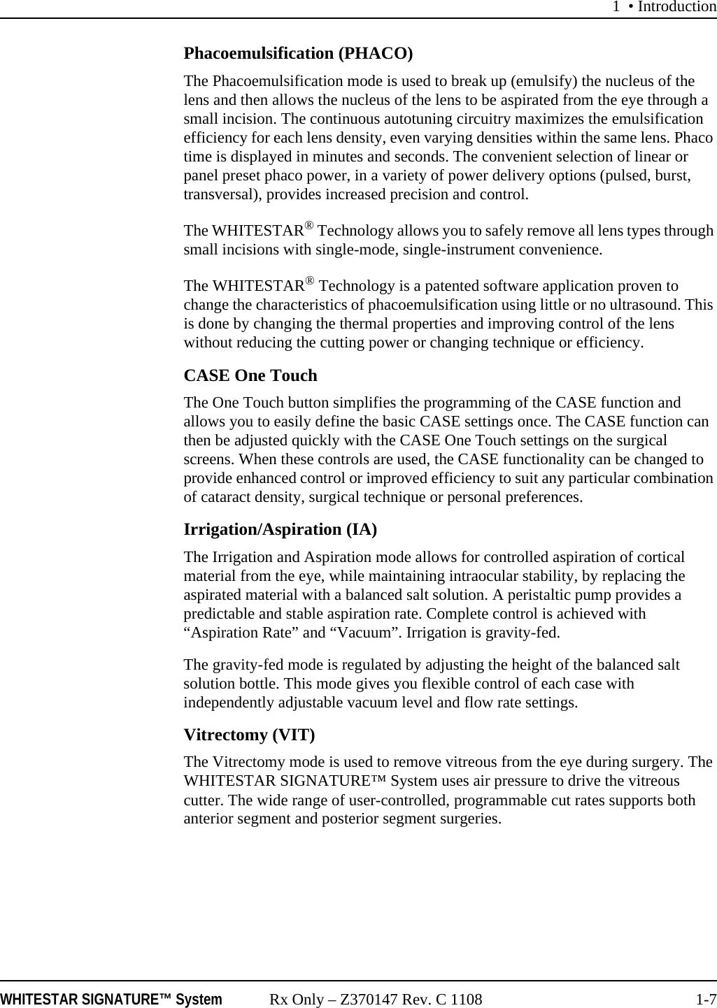 1 • IntroductionWHITESTAR SIGNATURE™ System Rx Only – Z370147 Rev. C 1108 1-7Phacoemulsification (PHACO)The Phacoemulsification mode is used to break up (emulsify) the nucleus of the lens and then allows the nucleus of the lens to be aspirated from the eye through a small incision. The continuous autotuning circuitry maximizes the emulsification efficiency for each lens density, even varying densities within the same lens. Phaco time is displayed in minutes and seconds. The convenient selection of linear or panel preset phaco power, in a variety of power delivery options (pulsed, burst, transversal), provides increased precision and control. The WHITESTAR® Technology allows you to safely remove all lens types through small incisions with single-mode, single-instrument convenience.The WHITESTAR® Technology is a patented software application proven to change the characteristics of phacoemulsification using little or no ultrasound. This is done by changing the thermal properties and improving control of the lens without reducing the cutting power or changing technique or efficiency.CASE One TouchThe One Touch button simplifies the programming of the CASE function and allows you to easily define the basic CASE settings once. The CASE function can then be adjusted quickly with the CASE One Touch settings on the surgical screens. When these controls are used, the CASE functionality can be changed to provide enhanced control or improved efficiency to suit any particular combination of cataract density, surgical technique or personal preferences.Irrigation/Aspiration (IA)The Irrigation and Aspiration mode allows for controlled aspiration of cortical material from the eye, while maintaining intraocular stability, by replacing the aspirated material with a balanced salt solution. A peristaltic pump provides a predictable and stable aspiration rate. Complete control is achieved with “Aspiration Rate” and “Vacuum”. Irrigation is gravity-fed. The gravity-fed mode is regulated by adjusting the height of the balanced salt solution bottle. This mode gives you flexible control of each case with independently adjustable vacuum level and flow rate settings. Vitrectomy (VIT)The Vitrectomy mode is used to remove vitreous from the eye during surgery. The WHITESTAR SIGNATURE™ System uses air pressure to drive the vitreous cutter. The wide range of user-controlled, programmable cut rates supports both anterior segment and posterior segment surgeries. 