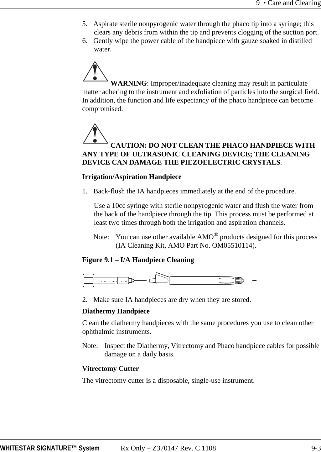 9 • Care and CleaningWHITESTAR SIGNATURE™ System Rx Only – Z370147 Rev. C 1108 9-35. Aspirate sterile nonpyrogenic water through the phaco tip into a syringe; this clears any debris from within the tip and prevents clogging of the suction port.6. Gently wipe the power cable of the handpiece with gauze soaked in distilled water. WARNING: Improper/inadequate cleaning may result in particulate matter adhering to the instrument and exfoliation of particles into the surgical field. In addition, the function and life expectancy of the phaco handpiece can become compromised. CAUTION: DO NOT CLEAN THE PHACO HANDPIECE WITH ANY TYPE OF ULTRASONIC CLEANING DEVICE; THE CLEANING DEVICE CAN DAMAGE THE PIEZOELECTRIC CRYSTALS.Irrigation/Aspiration Handpiece1. Back-flush the IA handpieces immediately at the end of the procedure.Use a 10cc syringe with sterile nonpyrogenic water and flush the water from the back of the handpiece through the tip. This process must be performed at least two times through both the irrigation and aspiration channels. Note: You can use other available AMO® products designed for this process (IA Cleaning Kit, AMO Part No. OM05510114).Figure 9.1 – I/A Handpiece Cleaning2. Make sure IA handpieces are dry when they are stored.Diathermy HandpieceClean the diathermy handpieces with the same procedures you use to clean other ophthalmic instruments.Note: Inspect the Diathermy, Vitrectomy and Phaco handpiece cables for possible damage on a daily basis.Vitrectomy CutterThe vitrectomy cutter is a disposable, single-use instrument.!!