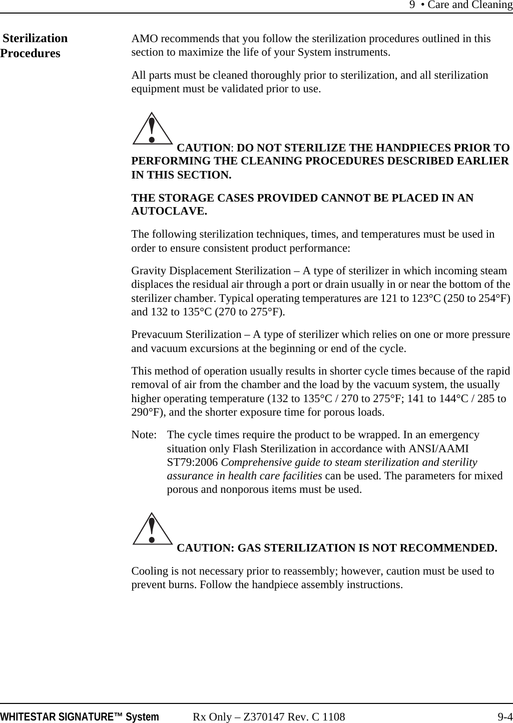 9 • Care and CleaningWHITESTAR SIGNATURE™ System Rx Only – Z370147 Rev. C 1108 9-4 Sterilization Procedures AMO recommends that you follow the sterilization procedures outlined in this section to maximize the life of your System instruments.All parts must be cleaned thoroughly prior to sterilization, and all sterilization equipment must be validated prior to use. CAUTION: DO NOT STERILIZE THE HANDPIECES PRIOR TO PERFORMING THE CLEANING PROCEDURES DESCRIBED EARLIER IN THIS SECTION.THE STORAGE CASES PROVIDED CANNOT BE PLACED IN AN AUTOCLAVE.The following sterilization techniques, times, and temperatures must be used in order to ensure consistent product performance:Gravity Displacement Sterilization – A type of sterilizer in which incoming steam displaces the residual air through a port or drain usually in or near the bottom of the sterilizer chamber. Typical operating temperatures are 121 to 123°C (250 to 254°F) and 132 to 135°C (270 to 275°F).Prevacuum Sterilization – A type of sterilizer which relies on one or more pressure and vacuum excursions at the beginning or end of the cycle.This method of operation usually results in shorter cycle times because of the rapid removal of air from the chamber and the load by the vacuum system, the usually higher operating temperature (132 to 135°C / 270 to 275°F; 141 to 144°C / 285 to 290°F), and the shorter exposure time for porous loads.Note: The cycle times require the product to be wrapped. In an emergency situation only Flash Sterilization in accordance with ANSI/AAMI ST79:2006 Comprehensive guide to steam sterilization and sterility assurance in health care facilities can be used. The parameters for mixed porous and nonporous items must be used. CAUTION: GAS STERILIZATION IS NOT RECOMMENDED. Cooling is not necessary prior to reassembly; however, caution must be used to prevent burns. Follow the handpiece assembly instructions.!!