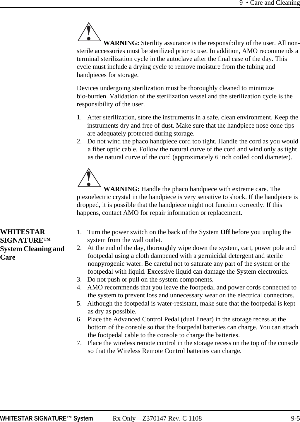 9 • Care and CleaningWHITESTAR SIGNATURE™ System Rx Only – Z370147 Rev. C 1108 9-5 WARNING: Sterility assurance is the responsibility of the user. All non-sterile accessories must be sterilized prior to use. In addition, AMO recommends a terminal sterilization cycle in the autoclave after the final case of the day. This cycle must include a drying cycle to remove moisture from the tubing and handpieces for storage. Devices undergoing sterilization must be thoroughly cleaned to minimize bio-burden. Validation of the sterilization vessel and the sterilization cycle is the responsibility of the user.1. After sterilization, store the instruments in a safe, clean environment. Keep the instruments dry and free of dust. Make sure that the handpiece nose cone tips are adequately protected during storage.2. Do not wind the phaco handpiece cord too tight. Handle the cord as you would a fiber optic cable. Follow the natural curve of the cord and wind only as tight as the natural curve of the cord (approximately 6 inch coiled cord diameter). WARNING: Handle the phaco handpiece with extreme care. The piezoelectric crystal in the handpiece is very sensitive to shock. If the handpiece is dropped, it is possible that the handpiece might not function correctly. If this happens, contact AMO for repair information or replacement.WHITESTAR SIGNATURE™ System Cleaning and Care1. Turn the power switch on the back of the System Off before you unplug the system from the wall outlet.2. At the end of the day, thoroughly wipe down the system, cart, power pole and footpedal using a cloth dampened with a germicidal detergent and sterile nonpyrogenic water. Be careful not to saturate any part of the system or the footpedal with liquid. Excessive liquid can damage the System electronics.3. Do not push or pull on the system components.4. AMO recommends that you leave the footpedal and power cords connected to the system to prevent loss and unnecessary wear on the electrical connectors. 5. Although the footpedal is water-resistant, make sure that the footpedal is kept as dry as possible.6. Place the Advanced Control Pedal (dual linear) in the storage recess at the bottom of the console so that the footpedal batteries can charge. You can attach the footpedal cable to the console to charge the batteries.7. Place the wireless remote control in the storage recess on the top of the console so that the Wireless Remote Control batteries can charge.!!