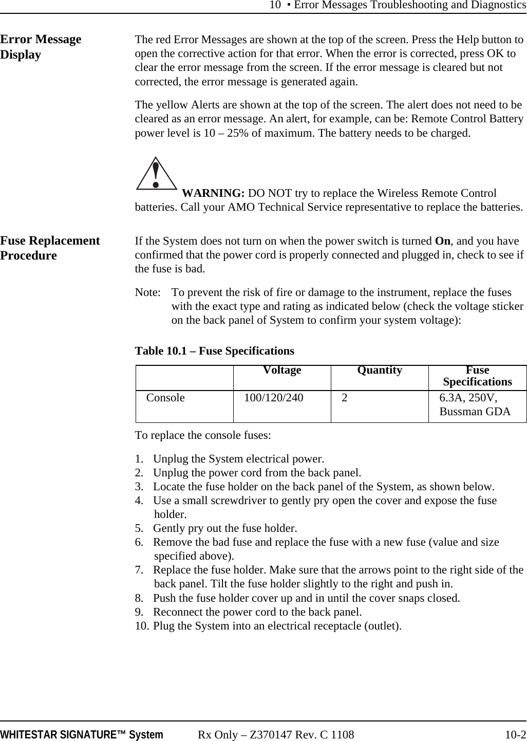 10 • Error Messages Troubleshooting and DiagnosticsWHITESTAR SIGNATURE™ System Rx Only – Z370147 Rev. C 1108 10-2Error Message Display The red Error Messages are shown at the top of the screen. Press the Help button to open the corrective action for that error. When the error is corrected, press OK to clear the error message from the screen. If the error message is cleared but not corrected, the error message is generated again.The yellow Alerts are shown at the top of the screen. The alert does not need to be cleared as an error message. An alert, for example, can be: Remote Control Battery power level is 10 – 25% of maximum. The battery needs to be charged. WARNING: DO NOT try to replace the Wireless Remote Control batteries. Call your AMO Technical Service representative to replace the batteries.Fuse Replacement Procedure If the System does not turn on when the power switch is turned On, and you have confirmed that the power cord is properly connected and plugged in, check to see if the fuse is bad.Note: To prevent the risk of fire or damage to the instrument, replace the fuses with the exact type and rating as indicated below (check the voltage sticker on the back panel of System to confirm your system voltage):Table 10.1 – Fuse SpecificationsTo replace the console fuses:1. Unplug the System electrical power.2. Unplug the power cord from the back panel.3. Locate the fuse holder on the back panel of the System, as shown below.4. Use a small screwdriver to gently pry open the cover and expose the fuse holder.5. Gently pry out the fuse holder.6. Remove the bad fuse and replace the fuse with a new fuse (value and size specified above).7. Replace the fuse holder. Make sure that the arrows point to the right side of the back panel. Tilt the fuse holder slightly to the right and push in.8. Push the fuse holder cover up and in until the cover snaps closed.9. Reconnect the power cord to the back panel.10. Plug the System into an electrical receptacle (outlet).!Voltage Quantity Fuse SpecificationsConsole 100/120/240 2 6.3A, 250V, Bussman GDA