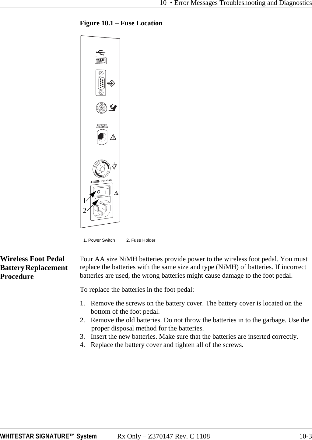 10 • Error Messages Troubleshooting and DiagnosticsWHITESTAR SIGNATURE™ System Rx Only – Z370147 Rev. C 1108 10-3Figure 10.1 – Fuse LocationWireless Foot Pedal Battery Replacement ProcedureFour AA size NiMH batteries provide power to the wireless foot pedal. You must replace the batteries with the same size and type (NiMH) of batteries. If incorrect batteries are used, the wrong batteries might cause damage to the foot pedal.To replace the batteries in the foot pedal:1. Remove the screws on the battery cover. The battery cover is located on the bottom of the foot pedal.2. Remove the old batteries. Do not throw the batteries in to the garbage. Use the proper disposal method for the batteries.3. Insert the new batteries. Make sure that the batteries are inserted correctly.4. Replace the battery cover and tighten all of the screws.1. Power Switch 2. Fuse Holder12