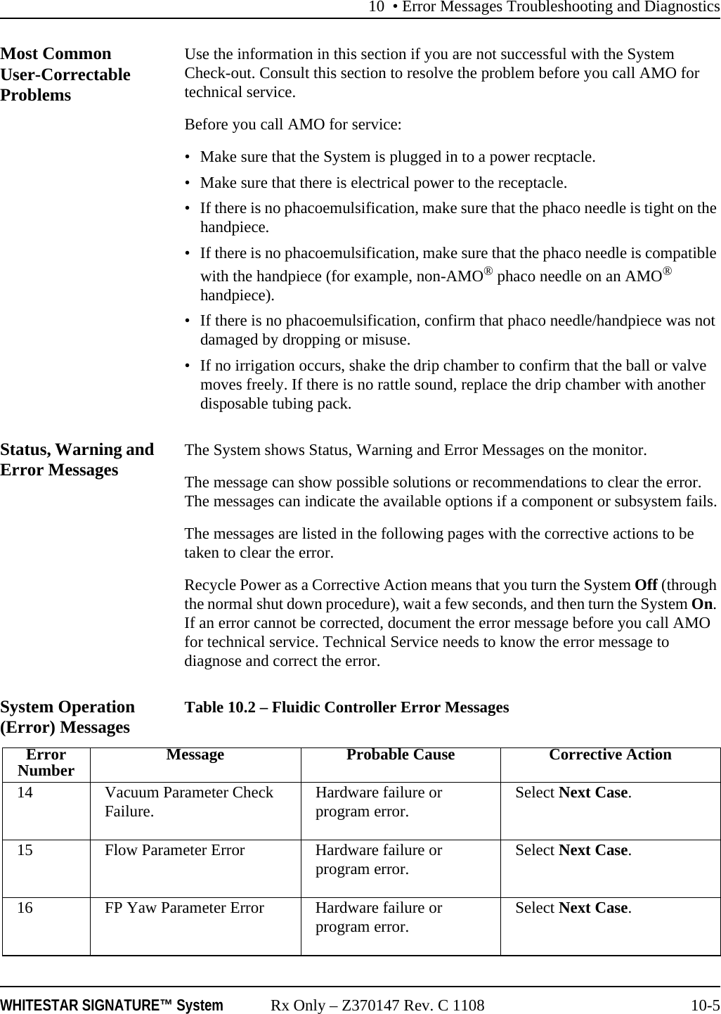 10 • Error Messages Troubleshooting and DiagnosticsWHITESTAR SIGNATURE™ System Rx Only – Z370147 Rev. C 1108 10-5Most Common User-Correctable ProblemsUse the information in this section if you are not successful with the System Check-out. Consult this section to resolve the problem before you call AMO for technical service.Before you call AMO for service:• Make sure that the System is plugged in to a power recptacle.• Make sure that there is electrical power to the receptacle.• If there is no phacoemulsification, make sure that the phaco needle is tight on the handpiece.• If there is no phacoemulsification, make sure that the phaco needle is compatible with the handpiece (for example, non-AMO® phaco needle on an AMO® handpiece).• If there is no phacoemulsification, confirm that phaco needle/handpiece was not damaged by dropping or misuse.• If no irrigation occurs, shake the drip chamber to confirm that the ball or valve moves freely. If there is no rattle sound, replace the drip chamber with another disposable tubing pack. Status, Warning and Error Messages The System shows Status, Warning and Error Messages on the monitor.The message can show possible solutions or recommendations to clear the error. The messages can indicate the available options if a component or subsystem fails.The messages are listed in the following pages with the corrective actions to be taken to clear the error.Recycle Power as a Corrective Action means that you turn the System Off (through the normal shut down procedure), wait a few seconds, and then turn the System On. If an error cannot be corrected, document the error message before you call AMO for technical service. Technical Service needs to know the error message to diagnose and correct the error.System Operation (Error) Messages Table 10.2 – Fluidic Controller Error MessagesErrorNumber Message Probable Cause Corrective Action14 Vacuum Parameter Check Failure. Hardware failure or program error. Select Next Case.15 Flow Parameter Error Hardware failure or program error. Select Next Case.16 FP Yaw Parameter Error Hardware failure or program error. Select Next Case.