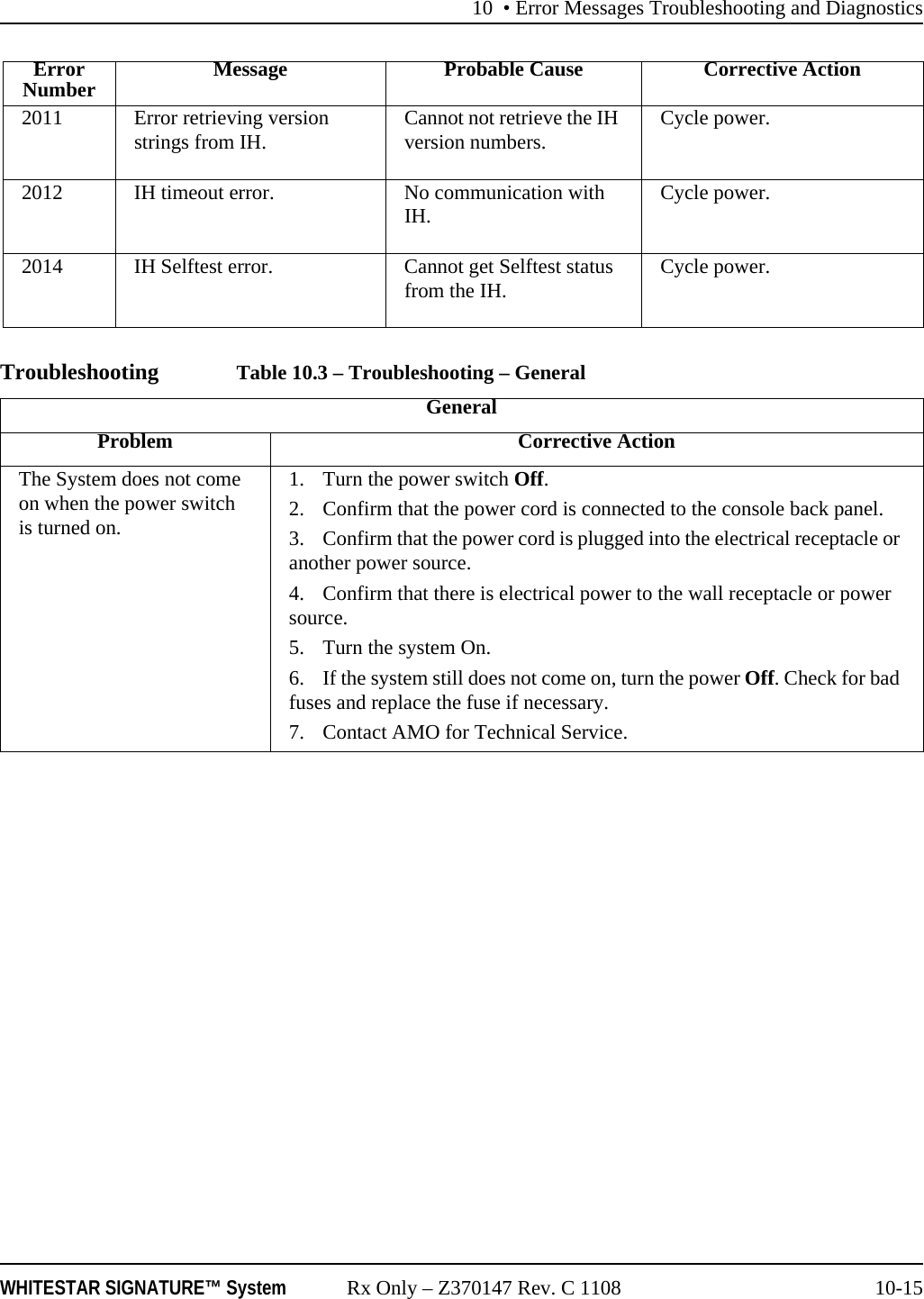 10 • Error Messages Troubleshooting and DiagnosticsWHITESTAR SIGNATURE™ System Rx Only – Z370147 Rev. C 1108 10-15Troubleshooting Table 10.3 – Troubleshooting – General2011 Error retrieving version strings from IH. Cannot not retrieve the IH version numbers. Cycle power.2012 IH timeout error. No communication with IH. Cycle power.2014 IH Selftest error. Cannot get Selftest status from the IH. Cycle power.ErrorNumber Message Probable Cause Corrective ActionGeneralProblem Corrective ActionThe System does not come on when the power switch is turned on.1. Turn the power switch Off.2. Confirm that the power cord is connected to the console back panel.3. Confirm that the power cord is plugged into the electrical receptacle or another power source.4. Confirm that there is electrical power to the wall receptacle or power source.5. Turn the system On.6. If the system still does not come on, turn the power Off. Check for bad fuses and replace the fuse if necessary.7. Contact AMO for Technical Service.