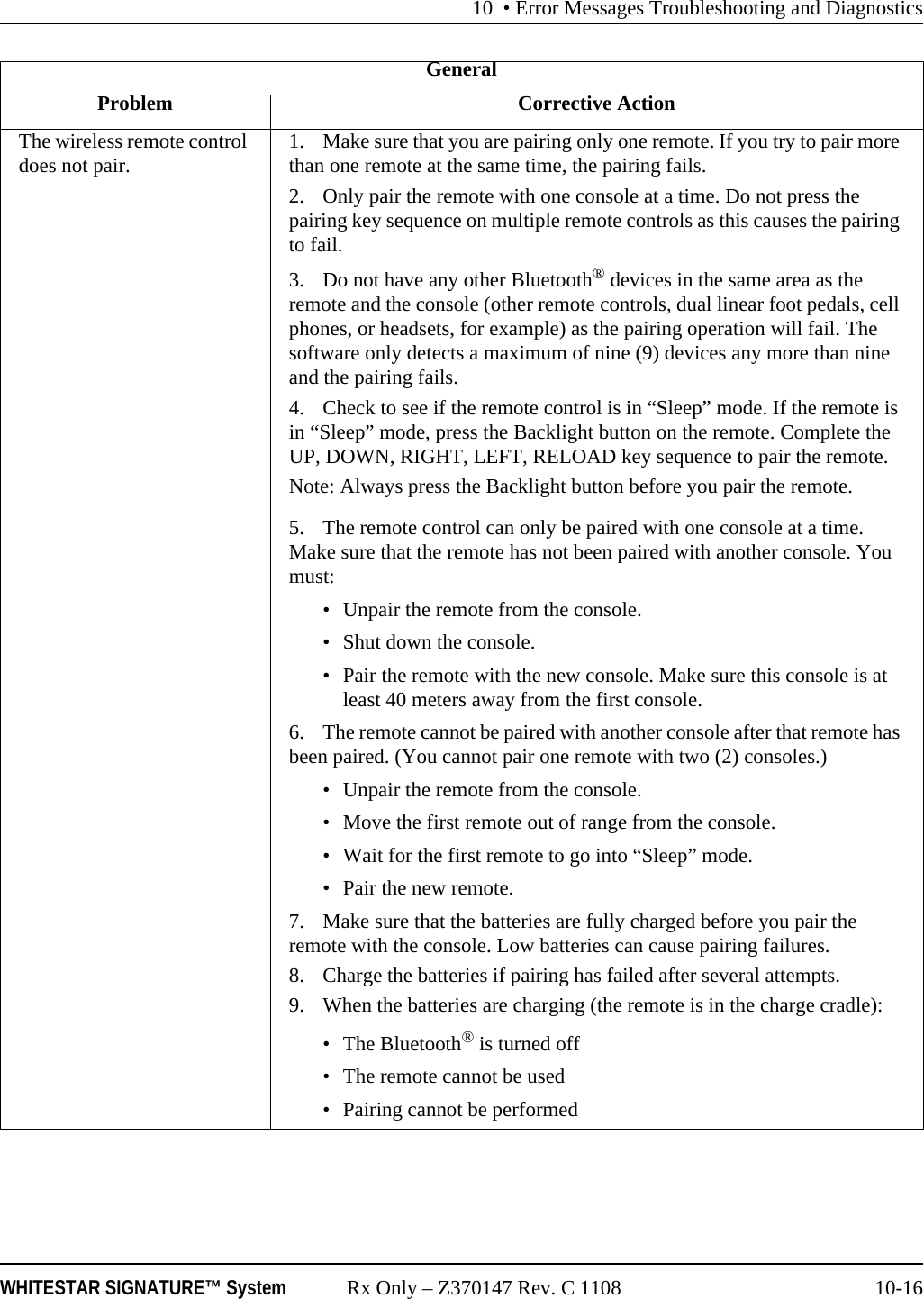 10 • Error Messages Troubleshooting and DiagnosticsWHITESTAR SIGNATURE™ System Rx Only – Z370147 Rev. C 1108 10-16The wireless remote control does not pair. 1. Make sure that you are pairing only one remote. If you try to pair more than one remote at the same time, the pairing fails.2. Only pair the remote with one console at a time. Do not press the pairing key sequence on multiple remote controls as this causes the pairing to fail.3. Do not have any other Bluetooth® devices in the same area as the remote and the console (other remote controls, dual linear foot pedals, cell phones, or headsets, for example) as the pairing operation will fail. The software only detects a maximum of nine (9) devices any more than nine and the pairing fails.4. Check to see if the remote control is in “Sleep” mode. If the remote is in “Sleep” mode, press the Backlight button on the remote. Complete the UP, DOWN, RIGHT, LEFT, RELOAD key sequence to pair the remote.Note: Always press the Backlight button before you pair the remote.5. The remote control can only be paired with one console at a time. Make sure that the remote has not been paired with another console. You must:• Unpair the remote from the console. • Shut down the console.• Pair the remote with the new console. Make sure this console is at least 40 meters away from the first console.6. The remote cannot be paired with another console after that remote has been paired. (You cannot pair one remote with two (2) consoles.)• Unpair the remote from the console. • Move the first remote out of range from the console.• Wait for the first remote to go into “Sleep” mode.• Pair the new remote.7. Make sure that the batteries are fully charged before you pair the remote with the console. Low batteries can cause pairing failures.8. Charge the batteries if pairing has failed after several attempts.9. When the batteries are charging (the remote is in the charge cradle):• The Bluetooth® is turned off• The remote cannot be used• Pairing cannot be performedGeneralProblem Corrective Action