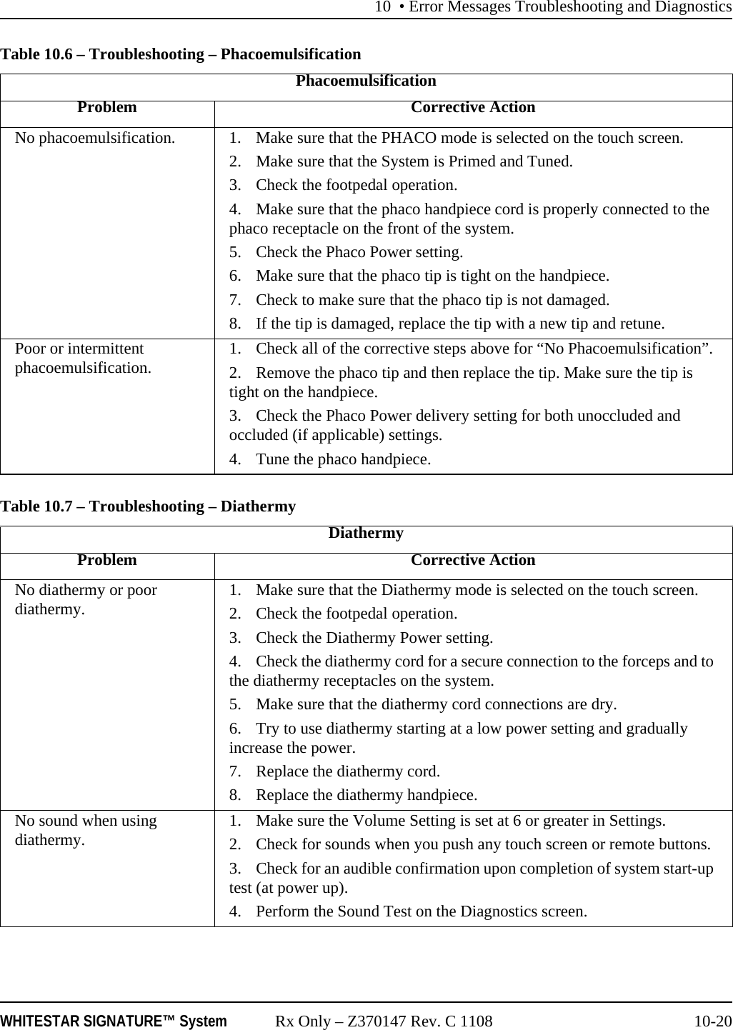 10 • Error Messages Troubleshooting and DiagnosticsWHITESTAR SIGNATURE™ System Rx Only – Z370147 Rev. C 1108 10-20Table 10.6 – Troubleshooting – PhacoemulsificationTable 10.7 – Troubleshooting – Diathermy PhacoemulsificationProblem Corrective ActionNo phacoemulsification. 1. Make sure that the PHACO mode is selected on the touch screen.2. Make sure that the System is Primed and Tuned.3. Check the footpedal operation. 4. Make sure that the phaco handpiece cord is properly connected to the phaco receptacle on the front of the system.5. Check the Phaco Power setting.6. Make sure that the phaco tip is tight on the handpiece.7. Check to make sure that the phaco tip is not damaged.8. If the tip is damaged, replace the tip with a new tip and retune.Poor or intermittent phacoemulsification. 1. Check all of the corrective steps above for “No Phacoemulsification”.2. Remove the phaco tip and then replace the tip. Make sure the tip is tight on the handpiece.3. Check the Phaco Power delivery setting for both unoccluded and occluded (if applicable) settings.4. Tune the phaco handpiece.DiathermyProblem Corrective ActionNo diathermy or poor diathermy. 1. Make sure that the Diathermy mode is selected on the touch screen.2. Check the footpedal operation. 3. Check the Diathermy Power setting.4. Check the diathermy cord for a secure connection to the forceps and to the diathermy receptacles on the system.5. Make sure that the diathermy cord connections are dry.6. Try to use diathermy starting at a low power setting and gradually increase the power.7. Replace the diathermy cord.8. Replace the diathermy handpiece.No sound when using diathermy. 1. Make sure the Volume Setting is set at 6 or greater in Settings.2. Check for sounds when you push any touch screen or remote buttons.3. Check for an audible confirmation upon completion of system start-up test (at power up).4. Perform the Sound Test on the Diagnostics screen.