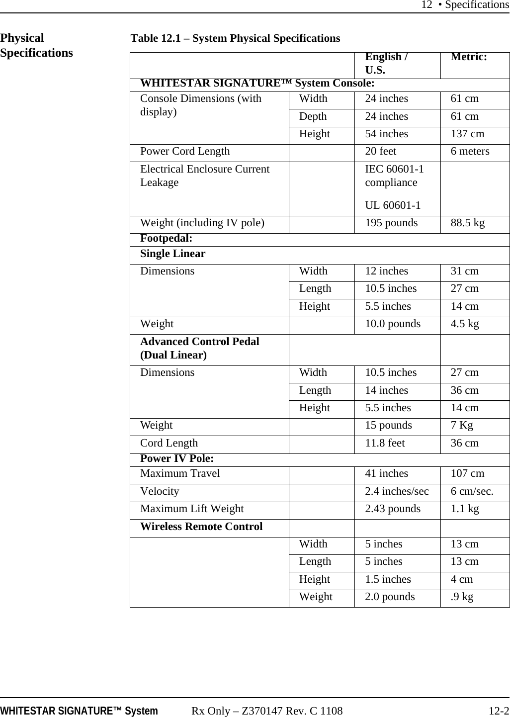 12 • SpecificationsWHITESTAR SIGNATURE™ System Rx Only – Z370147 Rev. C 1108 12-2Physical Specifications Table 12.1 – System Physical SpecificationsEnglish / U.S. Metric:WHITESTAR SIGNATURE™ System Console:Console Dimensions (with display) Width 24 inches 61 cmDepth 24 inches 61 cmHeight 54 inches 137 cmPower Cord Length 20 feet 6 metersElectrical Enclosure Current Leakage IEC 60601-1 complianceUL 60601-1Weight (including IV pole) 195 pounds 88.5 kgFootpedal:Single LinearDimensions Width 12 inches 31 cmLength 10.5 inches 27 cmHeight 5.5 inches 14 cmWeight 10.0 pounds 4.5 kgAdvanced Control Pedal (Dual Linear)Dimensions Width 10.5 inches 27 cmLength 14 inches 36 cmHeight 5.5 inches 14 cmWeight 15 pounds 7 KgCord Length 11.8 feet 36 cmPower IV Pole:Maximum Travel 41 inches 107 cmVelocity 2.4 inches/sec 6 cm/sec.Maximum Lift Weight 2.43 pounds 1.1 kgWireless Remote ControlWidth 5 inches 13 cmLength 5 inches 13 cmHeight 1.5 inches 4 cmWeight 2.0 pounds .9 kg