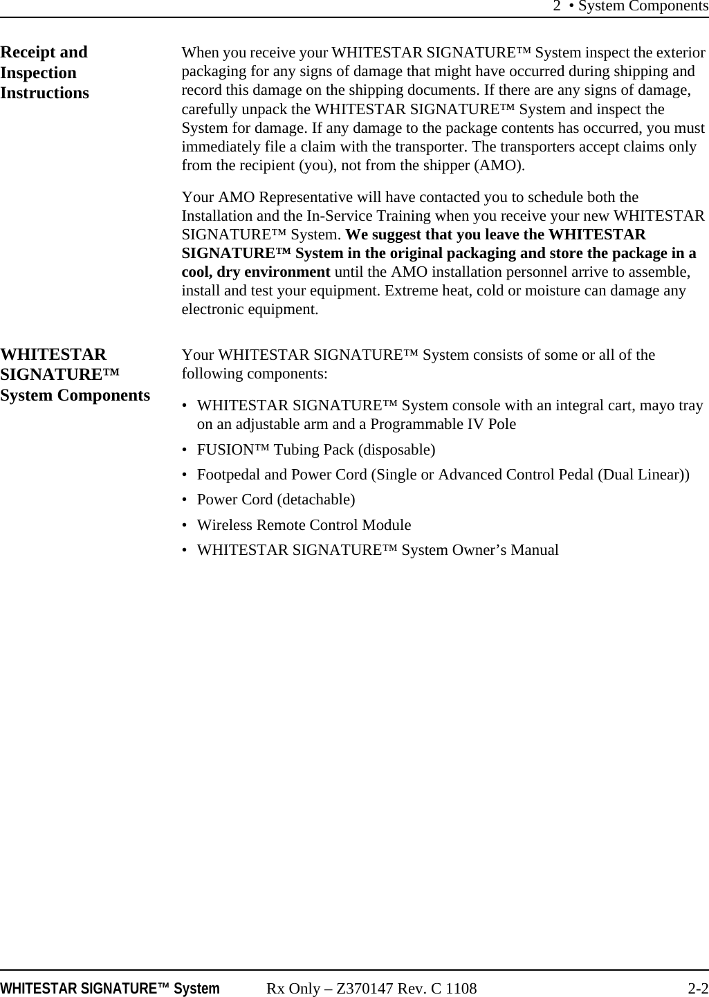 2 • System ComponentsWHITESTAR SIGNATURE™ System Rx Only – Z370147 Rev. C 1108 2-2Receipt and Inspection InstructionsWhen you receive your WHITESTAR SIGNATURE™ System inspect the exterior packaging for any signs of damage that might have occurred during shipping and record this damage on the shipping documents. If there are any signs of damage, carefully unpack the WHITESTAR SIGNATURE™ System and inspect the System for damage. If any damage to the package contents has occurred, you must immediately file a claim with the transporter. The transporters accept claims only from the recipient (you), not from the shipper (AMO). Your AMO Representative will have contacted you to schedule both the Installation and the In-Service Training when you receive your new WHITESTAR SIGNATURE™ System. We suggest that you leave the WHITESTAR SIGNATURE™ System in the original packaging and store the package in a cool, dry environment until the AMO installation personnel arrive to assemble, install and test your equipment. Extreme heat, cold or moisture can damage any electronic equipment. WHITESTAR SIGNATURE™ System ComponentsYour WHITESTAR SIGNATURE™ System consists of some or all of the following components:• WHITESTAR SIGNATURE™ System console with an integral cart, mayo tray on an adjustable arm and a Programmable IV Pole• FUSION™ Tubing Pack (disposable)• Footpedal and Power Cord (Single or Advanced Control Pedal (Dual Linear))• Power Cord (detachable)• Wireless Remote Control Module• WHITESTAR SIGNATURE™ System Owner’s Manual
