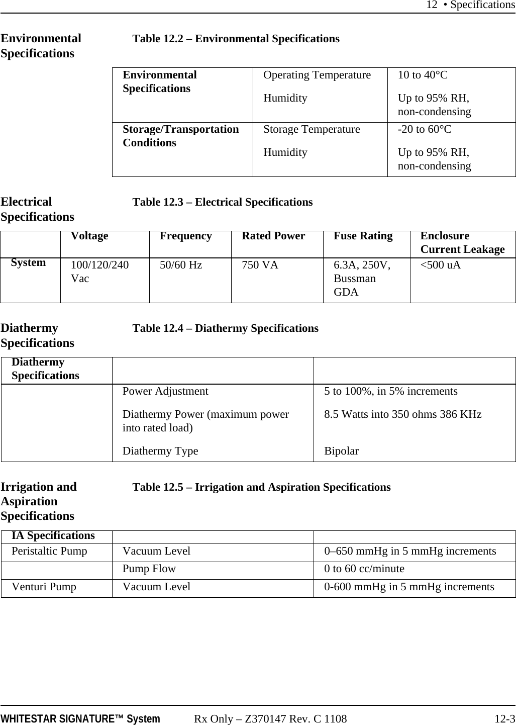 12 • SpecificationsWHITESTAR SIGNATURE™ System Rx Only – Z370147 Rev. C 1108 12-3Environmental Specifications Table 12.2 – Environmental SpecificationsElectrical Specifications Table 12.3 – Electrical SpecificationsDiathermy Specifications Table 12.4 – Diathermy SpecificationsIrrigation and Aspiration SpecificationsTable 12.5 – Irrigation and Aspiration SpecificationsEnvironmental Specifications Operating TemperatureHumidity10 to 40°CUp to 95% RH, non-condensingStorage/Transportation Conditions Storage TemperatureHumidity-20 to 60°CUp to 95% RH, non-condensingVoltage Frequency Rated Power Fuse Rating Enclosure Current LeakageSystem 100/120/240 Vac 50/60 Hz 750 VA 6.3A, 250V, Bussman GDA&lt;500 uADiathermy SpecificationsPower AdjustmentDiathermy Power (maximum power into rated load)Diathermy Type5 to 100%, in 5% increments8.5 Watts into 350 ohms 386 KHzBipolarIA SpecificationsPeristaltic Pump Vacuum Level 0–650 mmHg in 5 mmHg increments Pump Flow  0 to 60 cc/minuteVenturi Pump Vacuum Level  0-600 mmHg in 5 mmHg increments 