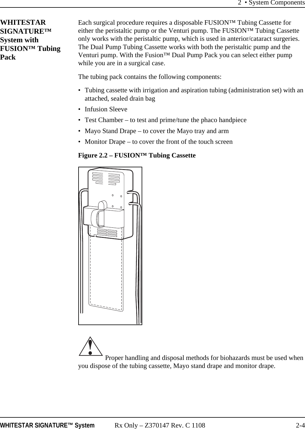 2 • System ComponentsWHITESTAR SIGNATURE™ System Rx Only – Z370147 Rev. C 1108 2-4WHITESTAR SIGNATURE™ System with FUSION™ Tubing PackEach surgical procedure requires a disposable FUSION™ Tubing Cassette for either the peristaltic pump or the Venturi pump. The FUSION™ Tubing Cassette only works with the peristaltic pump, which is used in anterior/cataract surgeries. The Dual Pump Tubing Cassette works with both the peristaltic pump and the Venturi pump. With the Fusion™ Dual Pump Pack you can select either pump while you are in a surgical case.The tubing pack contains the following components:• Tubing cassette with irrigation and aspiration tubing (administration set) with an attached, sealed drain bag• Infusion Sleeve• Test Chamber – to test and prime/tune the phaco handpiece• Mayo Stand Drape – to cover the Mayo tray and arm• Monitor Drape – to cover the front of the touch screenFigure 2.2 – FUSION™ Tubing Cassette Proper handling and disposal methods for biohazards must be used when you dispose of the tubing cassette, Mayo stand drape and monitor drape. !