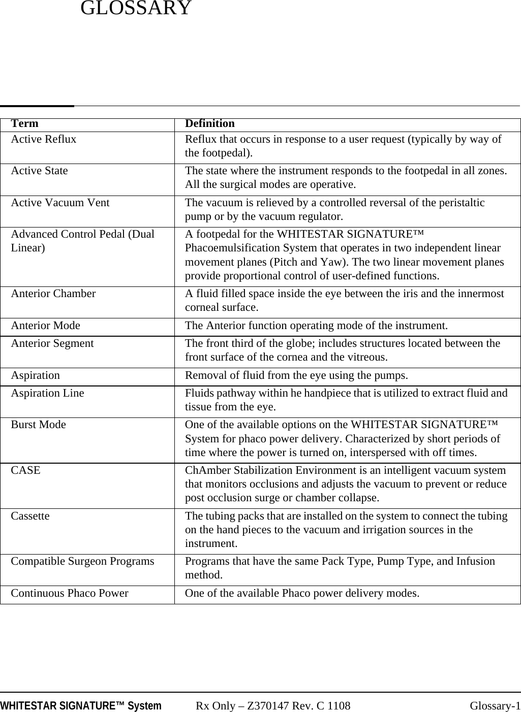 WHITESTAR SIGNATURE™ System Rx Only – Z370147 Rev. C 1108 Glossary-1GLOSSARYTerm DefinitionActive Reflux Reflux that occurs in response to a user request (typically by way of the footpedal).Active State The state where the instrument responds to the footpedal in all zones. All the surgical modes are operative.Active Vacuum Vent The vacuum is relieved by a controlled reversal of the peristaltic pump or by the vacuum regulator.Advanced Control Pedal (Dual Linear) A footpedal for the WHITESTAR SIGNATURE™ Phacoemulsification System that operates in two independent linear movement planes (Pitch and Yaw). The two linear movement planes provide proportional control of user-defined functions.Anterior Chamber A fluid filled space inside the eye between the iris and the innermost corneal surface.Anterior Mode The Anterior function operating mode of the instrument.Anterior Segment  The front third of the globe; includes structures located between the front surface of the cornea and the vitreous.Aspiration Removal of fluid from the eye using the pumps.Aspiration Line Fluids pathway within he handpiece that is utilized to extract fluid and tissue from the eye.Burst Mode One of the available options on the WHITESTAR SIGNATURE™ System for phaco power delivery. Characterized by short periods of time where the power is turned on, interspersed with off times.CASE ChAmber Stabilization Environment is an intelligent vacuum system that monitors occlusions and adjusts the vacuum to prevent or reduce post occlusion surge or chamber collapse.Cassette The tubing packs that are installed on the system to connect the tubing on the hand pieces to the vacuum and irrigation sources in the instrument.Compatible Surgeon Programs Programs that have the same Pack Type, Pump Type, and Infusion method.Continuous Phaco Power One of the available Phaco power delivery modes.