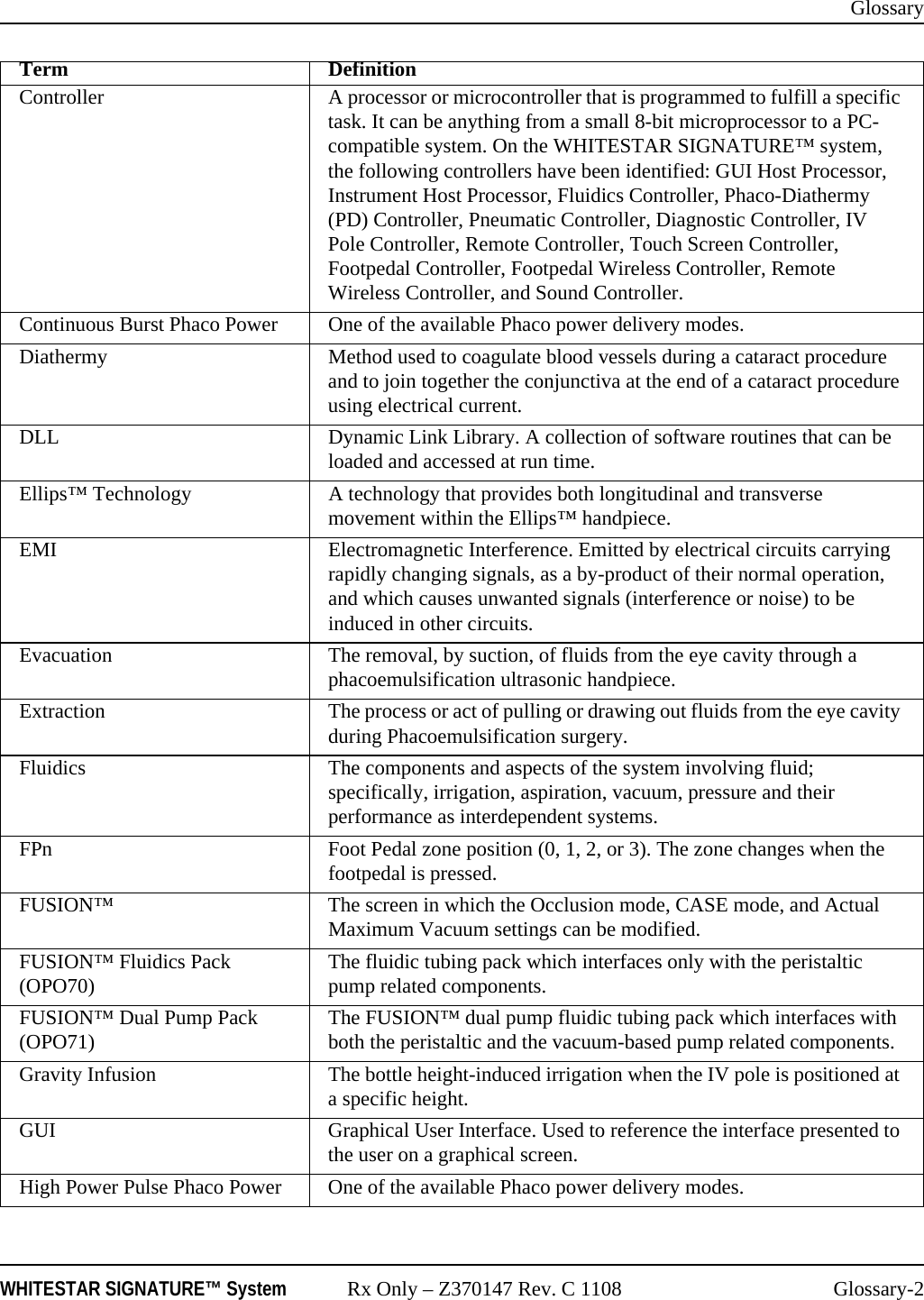 GlossaryWHITESTAR SIGNATURE™ System Rx Only – Z370147 Rev. C 1108 Glossary-2Controller A processor or microcontroller that is programmed to fulfill a specific task. It can be anything from a small 8-bit microprocessor to a PC-compatible system. On the WHITESTAR SIGNATURE™ system, the following controllers have been identified: GUI Host Processor, Instrument Host Processor, Fluidics Controller, Phaco-Diathermy (PD) Controller, Pneumatic Controller, Diagnostic Controller, IV Pole Controller, Remote Controller, Touch Screen Controller, Footpedal Controller, Footpedal Wireless Controller, Remote Wireless Controller, and Sound Controller.Continuous Burst Phaco Power One of the available Phaco power delivery modes.Diathermy Method used to coagulate blood vessels during a cataract procedure and to join together the conjunctiva at the end of a cataract procedure using electrical current.DLL Dynamic Link Library. A collection of software routines that can be loaded and accessed at run time.Ellips™ Technology A technology that provides both longitudinal and transverse movement within the Ellips™ handpiece.EMI Electromagnetic Interference. Emitted by electrical circuits carrying rapidly changing signals, as a by-product of their normal operation, and which causes unwanted signals (interference or noise) to be induced in other circuits.Evacuation The removal, by suction, of fluids from the eye cavity through a phacoemulsification ultrasonic handpiece.Extraction The process or act of pulling or drawing out fluids from the eye cavity during Phacoemulsification surgery.Fluidics The components and aspects of the system involving fluid; specifically, irrigation, aspiration, vacuum, pressure and their performance as interdependent systems.FPn Foot Pedal zone position (0, 1, 2, or 3). The zone changes when the footpedal is pressed.FUSION™ The screen in which the Occlusion mode, CASE mode, and Actual Maximum Vacuum settings can be modified.FUSION™ Fluidics Pack (OPO70) The fluidic tubing pack which interfaces only with the peristaltic pump related components.FUSION™ Dual Pump Pack (OPO71) The FUSION™ dual pump fluidic tubing pack which interfaces with both the peristaltic and the vacuum-based pump related components.Gravity Infusion The bottle height-induced irrigation when the IV pole is positioned at a specific height.GUI Graphical User Interface. Used to reference the interface presented to the user on a graphical screen.High Power Pulse Phaco Power One of the available Phaco power delivery modes.Term Definition