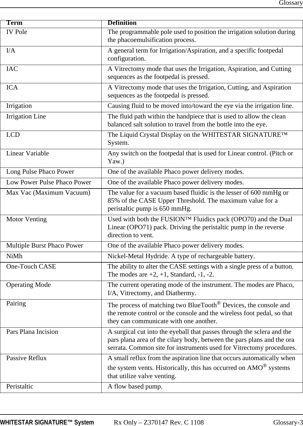 GlossaryWHITESTAR SIGNATURE™ System Rx Only – Z370147 Rev. C 1108 Glossary-3IV Pole The programmable pole used to position the irrigation solution during the phacoemulsification process.I/A A general term for Irrigation/Aspiration, and a specific footpedal configuration.IAC A Vitrectomy mode that uses the Irrigation, Aspiration, and Cutting sequences as the footpedal is pressed.ICA A Vitrectomy mode that uses the Irrigation, Cutting, and Aspiration sequences as the footpedal is pressed.Irrigation Causing fluid to be moved into/toward the eye via the irrigation line.Irrigation Line The fluid path within the handpiece that is used to allow the clean balanced salt solution to travel from the bottle into the eye.LCD The Liquid Crystal Display on the WHITESTAR SIGNATURE™ System.Linear Variable Any switch on the footpedal that is used for Linear control. (Pitch or Yaw.)Long Pulse Phaco Power One of the available Phaco power delivery modes.Low Power Pulse Phaco Power  One of the available Phaco power delivery modes.Max Vac (Maximum Vacuum) The value for a vacuum based fluidic is the lesser of 600 mmHg or 85% of the CASE Upper Threshold. The maximum value for a peristaltic pump is 650 mmHg.Motor Venting Used with both the FUSION™ Fluidics pack (OPO70) and the Dual Linear (OPO71) pack. Driving the peristaltic pump in the reverse direction to vent.Multiple Burst Phaco Power One of the available Phaco power delivery modes.NiMh Nickel-Metal Hydride. A type of rechargeable battery.One-Touch CASE The ability to alter the CASE settings with a single press of a button. The modes are +2, +1, Standard, -1, -2.Operating Mode The current operating mode of the instrument. The modes are Phaco, I/A, Vitrectomy, and Diathermy.Pairing The process of matching two BlueTooth® Devices, the console and the remote control or the console and the wireless foot pedal, so that they can communicate with one another.Pars Plana Incision A surgical cut into the eyeball that passes through the sclera and the pars plana area of the cilary body, between the pars plans and the ora serrata. Common site for instruments used for Vitrectomy procedures.Passive Reflux A small reflux from the aspiration line that occurs automatically when the system vents. Historically, this has occurred on AMO® systems that utilize valve venting.Peristaltic A flow based pump.Term Definition