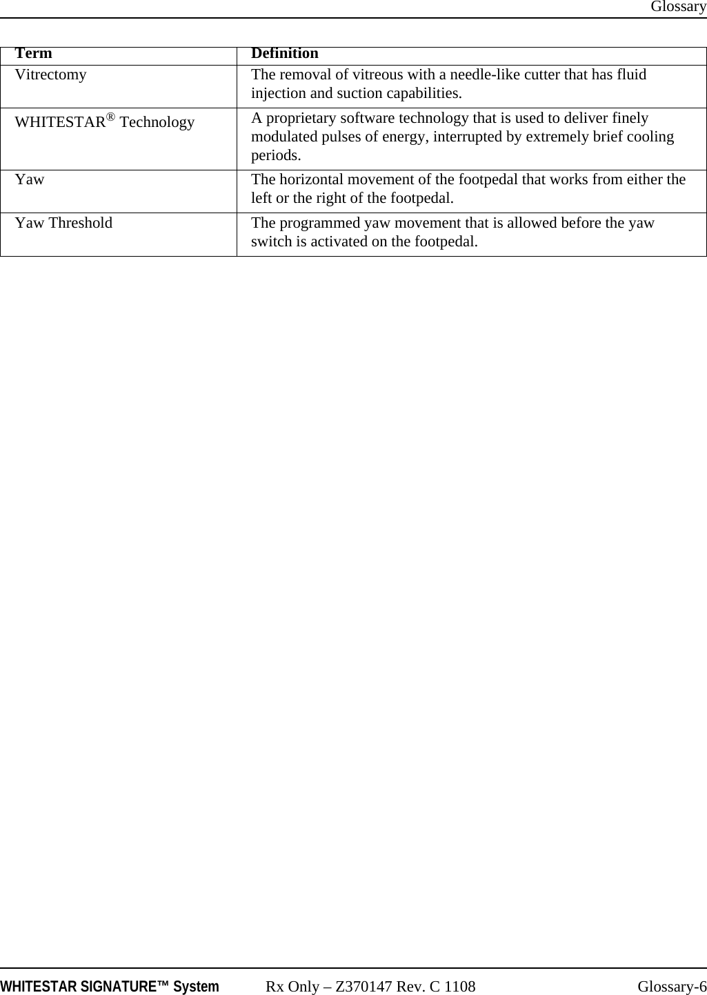 GlossaryWHITESTAR SIGNATURE™ System Rx Only – Z370147 Rev. C 1108 Glossary-6Vitrectomy The removal of vitreous with a needle-like cutter that has fluid injection and suction capabilities.WHITESTAR® Technology A proprietary software technology that is used to deliver finely modulated pulses of energy, interrupted by extremely brief cooling periods.Yaw The horizontal movement of the footpedal that works from either the left or the right of the footpedal.Yaw Threshold The programmed yaw movement that is allowed before the yaw switch is activated on the footpedal.Term Definition
