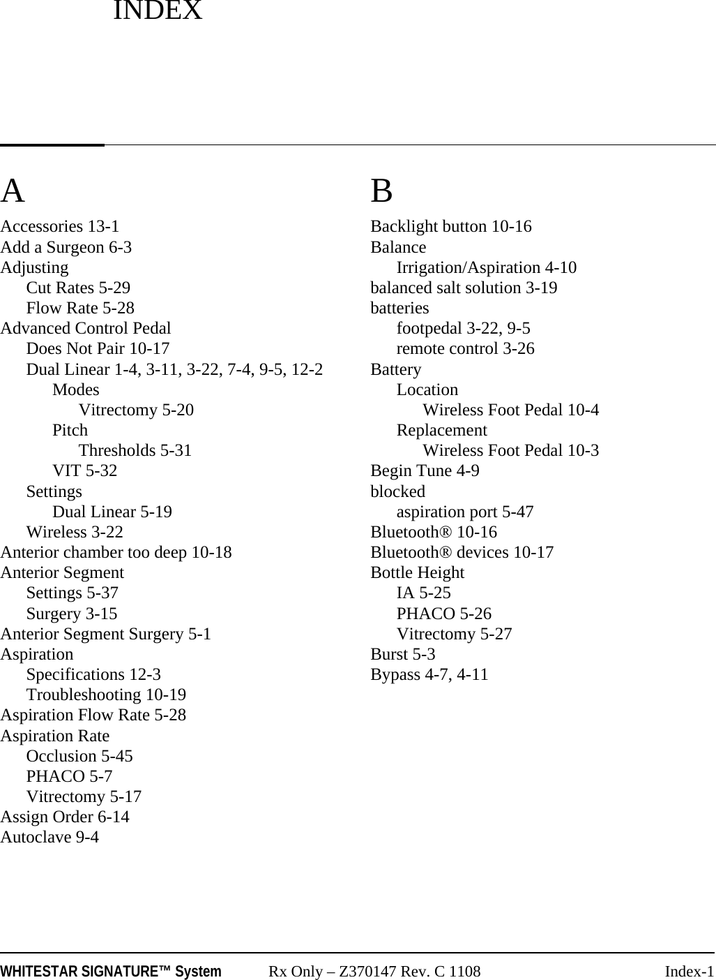 WHITESTAR SIGNATURE™ System Rx Only – Z370147 Rev. C 1108 Index-1AAccessories 13-1Add a Surgeon 6-3AdjustingCut Rates 5-29Flow Rate 5-28Advanced Control PedalDoes Not Pair 10-17Dual Linear 1-4, 3-11, 3-22, 7-4, 9-5, 12-2ModesVitrectomy 5-20PitchThresholds 5-31VIT 5-32SettingsDual Linear 5-19Wireless 3-22Anterior chamber too deep 10-18Anterior SegmentSettings 5-37Surgery 3-15Anterior Segment Surgery 5-1AspirationSpecifications 12-3Troubleshooting 10-19Aspiration Flow Rate 5-28Aspiration RateOcclusion 5-45PHACO 5-7Vitrectomy 5-17Assign Order 6-14Autoclave 9-4BBacklight button 10-16BalanceIrrigation/Aspiration 4-10balanced salt solution 3-19batteriesfootpedal 3-22, 9-5remote control 3-26BatteryLocationWireless Foot Pedal 10-4ReplacementWireless Foot Pedal 10-3Begin Tune 4-9blockedaspiration port 5-47Bluetooth® 10-16Bluetooth® devices 10-17Bottle HeightIA 5-25PHACO 5-26Vitrectomy 5-27Burst 5-3Bypass 4-7, 4-11INDEX