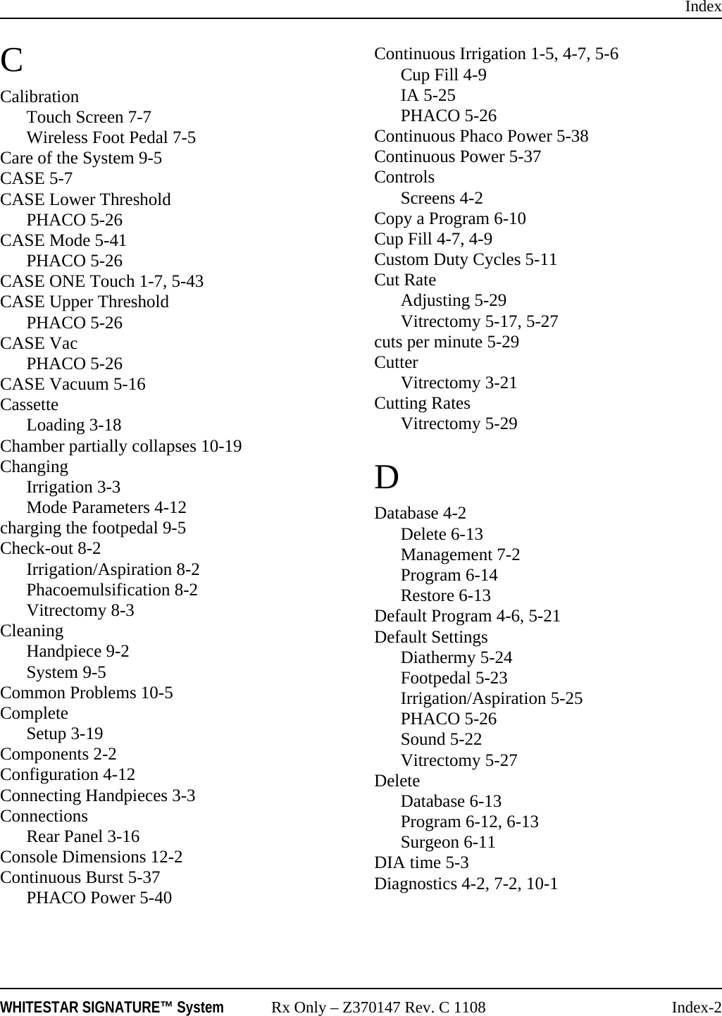 IndexWHITESTAR SIGNATURE™ System Rx Only – Z370147 Rev. C 1108 Index-2CCalibrationTouch Screen 7-7Wireless Foot Pedal 7-5Care of the System 9-5CASE 5-7CASE Lower ThresholdPHACO 5-26CASE Mode 5-41PHACO 5-26CASE ONE Touch 1-7, 5-43CASE Upper ThresholdPHACO 5-26CASE VacPHACO 5-26CASE Vacuum 5-16CassetteLoading 3-18Chamber partially collapses 10-19ChangingIrrigation 3-3Mode Parameters 4-12charging the footpedal 9-5Check-out 8-2Irrigation/Aspiration 8-2Phacoemulsification 8-2Vitrectomy 8-3CleaningHandpiece 9-2System 9-5Common Problems 10-5CompleteSetup 3-19Components 2-2Configuration 4-12Connecting Handpieces 3-3ConnectionsRear Panel 3-16Console Dimensions 12-2Continuous Burst 5-37PHACO Power 5-40Continuous Irrigation 1-5, 4-7, 5-6Cup Fill 4-9IA 5-25PHACO 5-26Continuous Phaco Power 5-38Continuous Power 5-37ControlsScreens 4-2Copy a Program 6-10Cup Fill 4-7, 4-9Custom Duty Cycles 5-11Cut RateAdjusting 5-29Vitrectomy 5-17, 5-27cuts per minute 5-29CutterVitrectomy 3-21Cutting RatesVitrectomy 5-29DDatabase 4-2Delete 6-13Management 7-2Program 6-14Restore 6-13Default Program 4-6, 5-21Default SettingsDiathermy 5-24Footpedal 5-23Irrigation/Aspiration 5-25PHACO 5-26Sound 5-22Vitrectomy 5-27DeleteDatabase 6-13Program 6-12, 6-13Surgeon 6-11DIA time 5-3Diagnostics 4-2, 7-2, 10-1