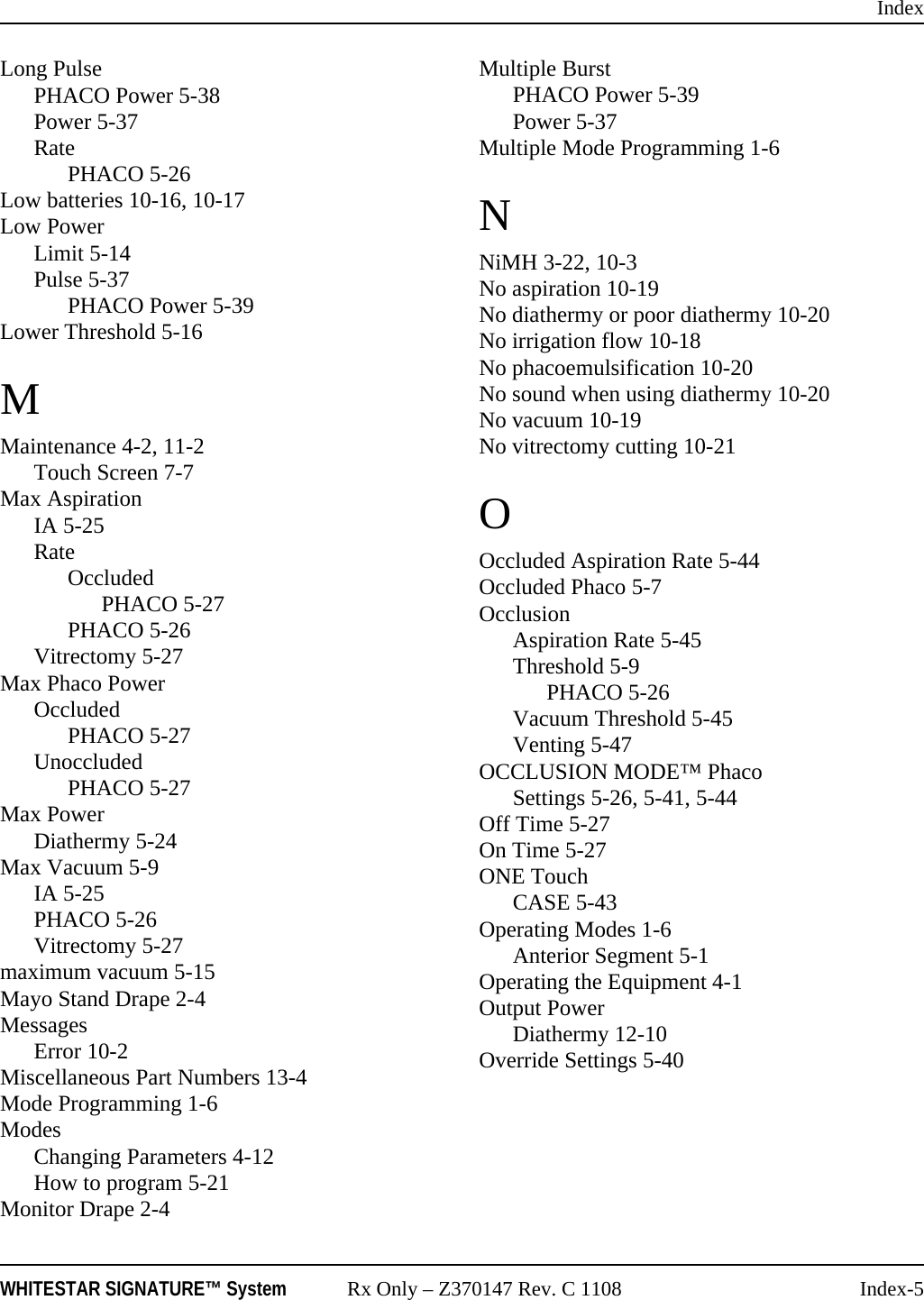 IndexWHITESTAR SIGNATURE™ System Rx Only – Z370147 Rev. C 1108 Index-5Long PulsePHACO Power 5-38Power 5-37RatePHACO 5-26Low batteries 10-16, 10-17Low PowerLimit 5-14Pulse 5-37PHACO Power 5-39Lower Threshold 5-16MMaintenance 4-2, 11-2Touch Screen 7-7Max AspirationIA 5-25RateOccludedPHACO 5-27PHACO 5-26Vitrectomy 5-27Max Phaco PowerOccludedPHACO 5-27UnoccludedPHACO 5-27Max PowerDiathermy 5-24Max Vacuum 5-9IA 5-25PHACO 5-26Vitrectomy 5-27maximum vacuum 5-15Mayo Stand Drape 2-4MessagesError 10-2Miscellaneous Part Numbers 13-4Mode Programming 1-6ModesChanging Parameters 4-12How to program 5-21Monitor Drape 2-4Multiple BurstPHACO Power 5-39Power 5-37Multiple Mode Programming 1-6NNiMH 3-22, 10-3No aspiration 10-19No diathermy or poor diathermy 10-20No irrigation flow 10-18No phacoemulsification 10-20No sound when using diathermy 10-20No vacuum 10-19No vitrectomy cutting 10-21OOccluded Aspiration Rate 5-44Occluded Phaco 5-7OcclusionAspiration Rate 5-45Threshold 5-9PHACO 5-26Vacuum Threshold 5-45Venting 5-47OCCLUSION MODE™ PhacoSettings 5-26, 5-41, 5-44Off Time 5-27On Time 5-27ONE TouchCASE 5-43Operating Modes 1-6Anterior Segment 5-1Operating the Equipment 4-1Output PowerDiathermy 12-10Override Settings 5-40