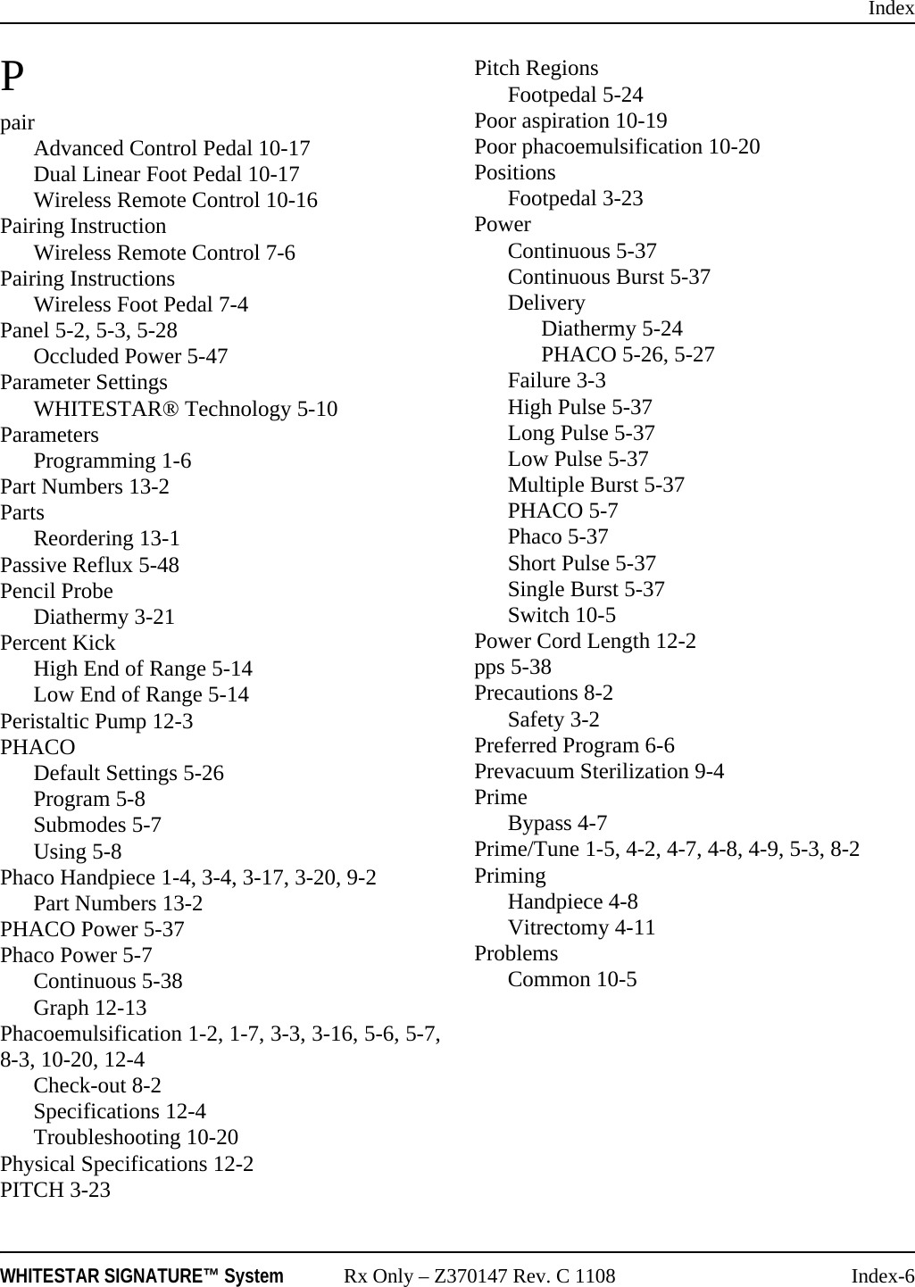 IndexWHITESTAR SIGNATURE™ System Rx Only – Z370147 Rev. C 1108 Index-6PpairAdvanced Control Pedal 10-17Dual Linear Foot Pedal 10-17Wireless Remote Control 10-16Pairing InstructionWireless Remote Control 7-6Pairing InstructionsWireless Foot Pedal 7-4Panel 5-2, 5-3, 5-28Occluded Power 5-47Parameter SettingsWHITESTAR® Technology 5-10ParametersProgramming 1-6Part Numbers 13-2PartsReordering 13-1Passive Reflux 5-48Pencil ProbeDiathermy 3-21Percent KickHigh End of Range 5-14Low End of Range 5-14Peristaltic Pump 12-3PHACODefault Settings 5-26Program 5-8Submodes 5-7Using 5-8Phaco Handpiece 1-4, 3-4, 3-17, 3-20, 9-2Part Numbers 13-2PHACO Power 5-37Phaco Power 5-7Continuous 5-38Graph 12-13Phacoemulsification 1-2, 1-7, 3-3, 3-16, 5-6, 5-7,8-3, 10-20, 12-4Check-out 8-2Specifications 12-4Troubleshooting 10-20Physical Specifications 12-2PITCH 3-23Pitch RegionsFootpedal 5-24Poor aspiration 10-19Poor phacoemulsification 10-20PositionsFootpedal 3-23PowerContinuous 5-37Continuous Burst 5-37DeliveryDiathermy 5-24PHACO 5-26, 5-27Failure 3-3High Pulse 5-37Long Pulse 5-37Low Pulse 5-37Multiple Burst 5-37PHACO 5-7Phaco 5-37Short Pulse 5-37Single Burst 5-37Switch 10-5Power Cord Length 12-2pps 5-38Precautions 8-2Safety 3-2Preferred Program 6-6Prevacuum Sterilization 9-4PrimeBypass 4-7Prime/Tune 1-5, 4-2, 4-7, 4-8, 4-9, 5-3, 8-2PrimingHandpiece 4-8Vitrectomy 4-11ProblemsCommon 10-5
