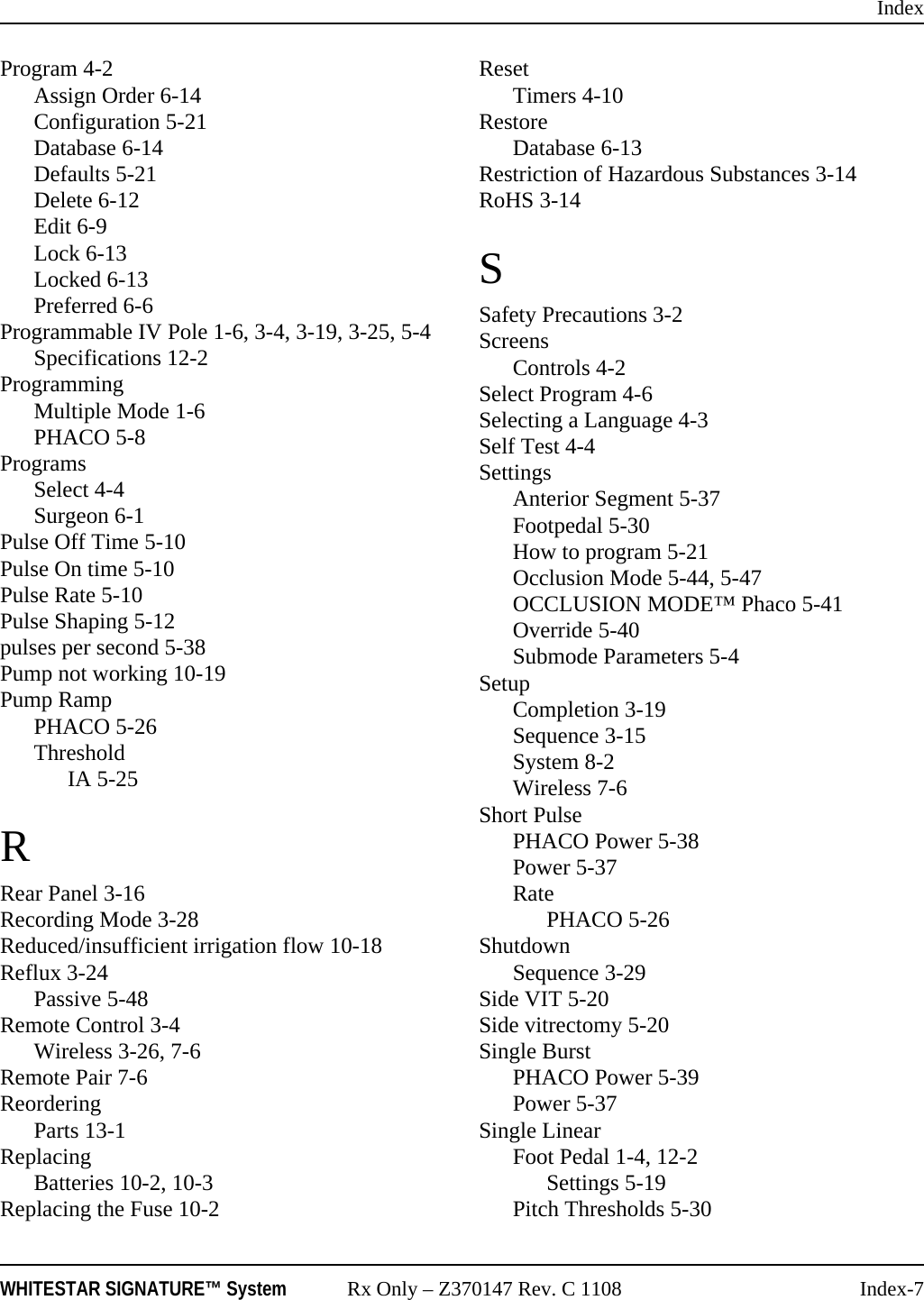 IndexWHITESTAR SIGNATURE™ System Rx Only – Z370147 Rev. C 1108 Index-7Program 4-2Assign Order 6-14Configuration 5-21Database 6-14Defaults 5-21Delete 6-12Edit 6-9Lock 6-13Locked 6-13Preferred 6-6Programmable IV Pole 1-6, 3-4, 3-19, 3-25, 5-4Specifications 12-2ProgrammingMultiple Mode 1-6PHACO 5-8ProgramsSelect 4-4Surgeon 6-1Pulse Off Time 5-10Pulse On time 5-10Pulse Rate 5-10Pulse Shaping 5-12pulses per second 5-38Pump not working 10-19Pump RampPHACO 5-26ThresholdIA 5-25RRear Panel 3-16Recording Mode 3-28Reduced/insufficient irrigation flow 10-18Reflux 3-24Passive 5-48Remote Control 3-4Wireless 3-26, 7-6Remote Pair 7-6ReorderingParts 13-1ReplacingBatteries 10-2, 10-3Replacing the Fuse 10-2ResetTimers 4-10RestoreDatabase 6-13Restriction of Hazardous Substances 3-14RoHS 3-14SSafety Precautions 3-2ScreensControls 4-2Select Program 4-6Selecting a Language 4-3Self Test 4-4SettingsAnterior Segment 5-37Footpedal 5-30How to program 5-21Occlusion Mode 5-44, 5-47OCCLUSION MODE™ Phaco 5-41Override 5-40Submode Parameters 5-4SetupCompletion 3-19Sequence 3-15System 8-2Wireless 7-6Short PulsePHACO Power 5-38Power 5-37RatePHACO 5-26ShutdownSequence 3-29Side VIT 5-20Side vitrectomy 5-20Single BurstPHACO Power 5-39Power 5-37Single LinearFoot Pedal 1-4, 12-2Settings 5-19Pitch Thresholds 5-30