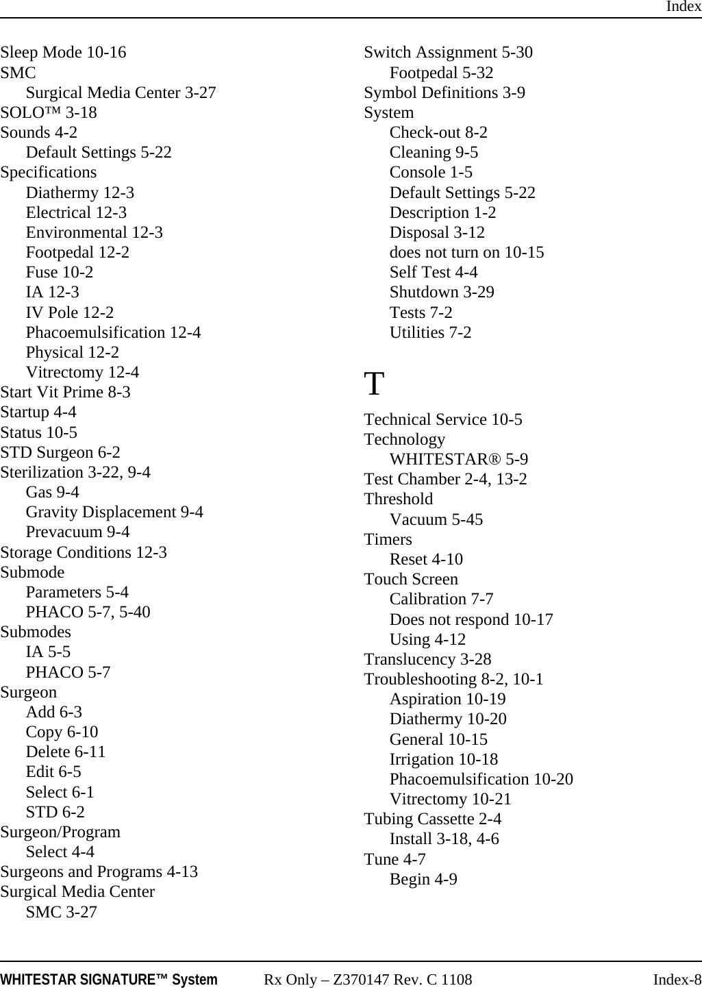 IndexWHITESTAR SIGNATURE™ System Rx Only – Z370147 Rev. C 1108 Index-8Sleep Mode 10-16SMCSurgical Media Center 3-27SOLO™ 3-18Sounds 4-2Default Settings 5-22SpecificationsDiathermy 12-3Electrical 12-3Environmental 12-3Footpedal 12-2Fuse 10-2IA 12-3IV Pole 12-2Phacoemulsification 12-4Physical 12-2Vitrectomy 12-4Start Vit Prime 8-3Startup 4-4Status 10-5STD Surgeon 6-2Sterilization 3-22, 9-4Gas 9-4Gravity Displacement 9-4Prevacuum 9-4Storage Conditions 12-3SubmodeParameters 5-4PHACO 5-7, 5-40SubmodesIA 5-5PHACO 5-7SurgeonAdd 6-3Copy 6-10Delete 6-11Edit 6-5Select 6-1STD 6-2Surgeon/ProgramSelect 4-4Surgeons and Programs 4-13Surgical Media CenterSMC 3-27Switch Assignment 5-30Footpedal 5-32Symbol Definitions 3-9SystemCheck-out 8-2Cleaning 9-5Console 1-5Default Settings 5-22Description 1-2Disposal 3-12does not turn on 10-15Self Test 4-4Shutdown 3-29Tests 7-2Utilities 7-2TTechnical Service 10-5TechnologyWHITESTAR® 5-9Test Chamber 2-4, 13-2ThresholdVacuum 5-45TimersReset 4-10Touch ScreenCalibration 7-7Does not respond 10-17Using 4-12Translucency 3-28Troubleshooting 8-2, 10-1Aspiration 10-19Diathermy 10-20General 10-15Irrigation 10-18Phacoemulsification 10-20Vitrectomy 10-21Tubing Cassette 2-4Install 3-18, 4-6Tune 4-7Begin 4-9