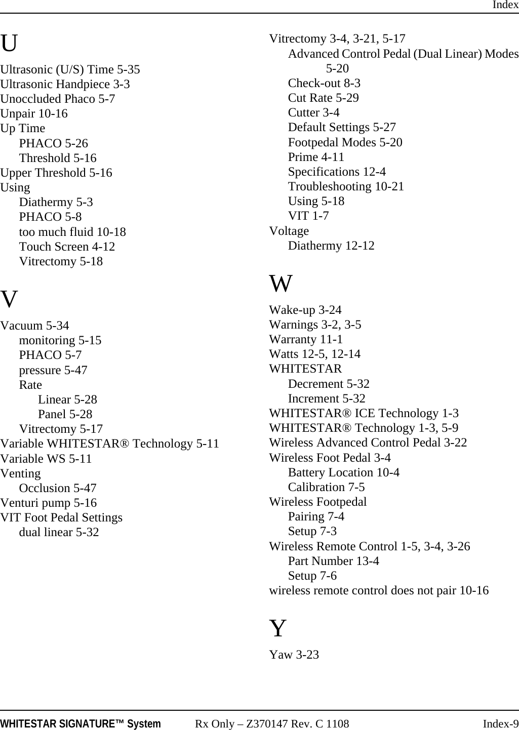 IndexWHITESTAR SIGNATURE™ System Rx Only – Z370147 Rev. C 1108 Index-9UUltrasonic (U/S) Time 5-35Ultrasonic Handpiece 3-3Unoccluded Phaco 5-7Unpair 10-16Up TimePHACO 5-26Threshold 5-16Upper Threshold 5-16UsingDiathermy 5-3PHACO 5-8too much fluid 10-18Touch Screen 4-12Vitrectomy 5-18VVacuum 5-34monitoring 5-15PHACO 5-7pressure 5-47RateLinear 5-28Panel 5-28Vitrectomy 5-17Variable WHITESTAR® Technology 5-11Variable WS 5-11VentingOcclusion 5-47Venturi pump 5-16VIT Foot Pedal Settingsdual linear 5-32Vitrectomy 3-4, 3-21, 5-17Advanced Control Pedal (Dual Linear) Modes5-20Check-out 8-3Cut Rate 5-29Cutter 3-4Default Settings 5-27Footpedal Modes 5-20Prime 4-11Specifications 12-4Troubleshooting 10-21Using 5-18VIT 1-7VoltageDiathermy 12-12WWake-up 3-24Warnings 3-2, 3-5Warranty 11-1Watts 12-5, 12-14WHITESTARDecrement 5-32Increment 5-32WHITESTAR® ICE Technology 1-3WHITESTAR® Technology 1-3, 5-9Wireless Advanced Control Pedal 3-22Wireless Foot Pedal 3-4Battery Location 10-4Calibration 7-5Wireless FootpedalPairing 7-4Setup 7-3Wireless Remote Control 1-5, 3-4, 3-26Part Number 13-4Setup 7-6wireless remote control does not pair 10-16YYaw 3-23