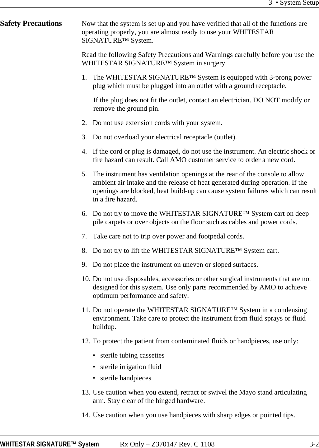 3 • System SetupWHITESTAR SIGNATURE™ System Rx Only – Z370147 Rev. C 1108 3-2Safety Precautions Now that the system is set up and you have verified that all of the functions are operating properly, you are almost ready to use your WHITESTAR SIGNATURE™ System.Read the following Safety Precautions and Warnings carefully before you use the WHITESTAR SIGNATURE™ System in surgery.1. The WHITESTAR SIGNATURE™ System is equipped with 3-prong power plug which must be plugged into an outlet with a ground receptacle.If the plug does not fit the outlet, contact an electrician. DO NOT modify or remove the ground pin.2. Do not use extension cords with your system.3. Do not overload your electrical receptacle (outlet).4. If the cord or plug is damaged, do not use the instrument. An electric shock or fire hazard can result. Call AMO customer service to order a new cord.5. The instrument has ventilation openings at the rear of the console to allow ambient air intake and the release of heat generated during operation. If the openings are blocked, heat build-up can cause system failures which can result in a fire hazard.6. Do not try to move the WHITESTAR SIGNATURE™ System cart on deep pile carpets or over objects on the floor such as cables and power cords.7. Take care not to trip over power and footpedal cords.8. Do not try to lift the WHITESTAR SIGNATURE™ System cart.9. Do not place the instrument on uneven or sloped surfaces.10. Do not use disposables, accessories or other surgical instruments that are not designed for this system. Use only parts recommended by AMO to achieve optimum performance and safety.11. Do not operate the WHITESTAR SIGNATURE™ System in a condensing environment. Take care to protect the instrument from fluid sprays or fluid buildup.12. To protect the patient from contaminated fluids or handpieces, use only: • sterile tubing cassettes• sterile irrigation fluid• sterile handpieces13. Use caution when you extend, retract or swivel the Mayo stand articulating arm. Stay clear of the hinged hardware.14. Use caution when you use handpieces with sharp edges or pointed tips.