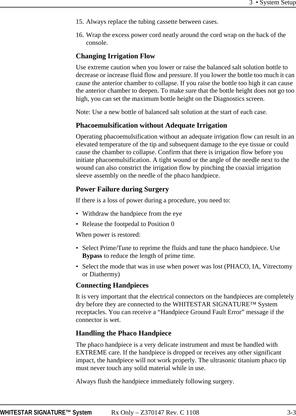 3 • System SetupWHITESTAR SIGNATURE™ System Rx Only – Z370147 Rev. C 1108 3-315. Always replace the tubing cassette between cases.16. Wrap the excess power cord neatly around the cord wrap on the back of the console.Changing Irrigation FlowUse extreme caution when you lower or raise the balanced salt solution bottle to decrease or increase fluid flow and pressure. If you lower the bottle too much it can cause the anterior chamber to collapse. If you raise the bottle too high it can cause the anterior chamber to deepen. To make sure that the bottle height does not go too high, you can set the maximum bottle height on the Diagnostics screen.Note: Use a new bottle of balanced salt solution at the start of each case.Phacoemulsification without Adequate IrrigationOperating phacoemulsification without an adequate irrigation flow can result in an elevated temperature of the tip and subsequent damage to the eye tissue or could cause the chamber to collapse. Confirm that there is irrigation flow before you initiate phacoemulsification. A tight wound or the angle of the needle next to the wound can also constrict the irrigation flow by pinching the coaxial irrigation sleeve assembly on the needle of the phaco handpiece.Power Failure during SurgeryIf there is a loss of power during a procedure, you need to:• Withdraw the handpiece from the eye• Release the footpedal to Position 0When power is restored: • Select Prime/Tune to reprime the fluids and tune the phaco handpiece. Use Bypass to reduce the length of prime time.• Select the mode that was in use when power was lost (PHACO, IA, Vitrectomy or Diathermy)Connecting HandpiecesIt is very important that the electrical connectors on the handpieces are completely dry before they are connected to the WHITESTAR SIGNATURE™ System receptacles. You can receive a “Handpiece Ground Fault Error” message if the connector is wet.Handling the Phaco HandpieceThe phaco handpiece is a very delicate instrument and must be handled with EXTREME care. If the handpiece is dropped or receives any other significant impact, the handpiece will not work properly. The ultrasonic titanium phaco tip must never touch any solid material while in use.Always flush the handpiece immediately following surgery.