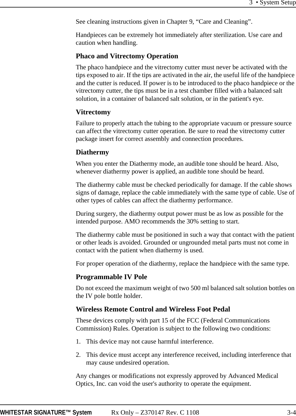 3 • System SetupWHITESTAR SIGNATURE™ System Rx Only – Z370147 Rev. C 1108 3-4See cleaning instructions given in Chapter 9, “Care and Cleaning”.Handpieces can be extremely hot immediately after sterilization. Use care and caution when handling.Phaco and Vitrectomy OperationThe phaco handpiece and the vitrectomy cutter must never be activated with the tips exposed to air. If the tips are activated in the air, the useful life of the handpiece and the cutter is reduced. If power is to be introduced to the phaco handpiece or the vitrectomy cutter, the tips must be in a test chamber filled with a balanced salt solution, in a container of balanced salt solution, or in the patient&apos;s eye.VitrectomyFailure to properly attach the tubing to the appropriate vacuum or pressure source can affect the vitrectomy cutter operation. Be sure to read the vitrectomy cutter package insert for correct assembly and connection procedures.DiathermyWhen you enter the Diathermy mode, an audible tone should be heard. Also, whenever diathermy power is applied, an audible tone should be heard.The diathermy cable must be checked periodically for damage. If the cable shows signs of damage, replace the cable immediately with the same type of cable. Use of other types of cables can affect the diathermy performance.During surgery, the diathermy output power must be as low as possible for the intended purpose. AMO recommends the 30% setting to start.The diathermy cable must be positioned in such a way that contact with the patient or other leads is avoided. Grounded or ungrounded metal parts must not come in contact with the patient when diathermy is used.For proper operation of the diathermy, replace the handpiece with the same type.Programmable IV PoleDo not exceed the maximum weight of two 500 ml balanced salt solution bottles on the IV pole bottle holder. Wireless Remote Control and Wireless Foot PedalThese devices comply with part 15 of the FCC (Federal Communications Commission) Rules. Operation is subject to the following two conditions:1. This device may not cause harmful interference.2. This device must accept any interference received, including interference that may cause undesired operation.Any changes or modifications not expressly approved by Advanced Medical Optics, Inc. can void the user&apos;s authority to operate the equipment.