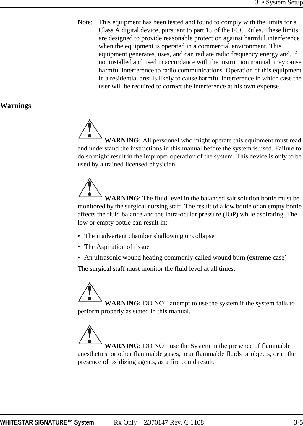 3 • System SetupWHITESTAR SIGNATURE™ System Rx Only – Z370147 Rev. C 1108 3-5Note:  This equipment has been tested and found to comply with the limits for a Class A digital device, pursuant to part 15 of the FCC Rules. These limits are designed to provide reasonable protection against harmful interference when the equipment is operated in a commercial environment. This equipment generates, uses, and can radiate radio frequency energy and, if not installed and used in accordance with the instruction manual, may cause harmful interference to radio communications. Operation of this equipment in a residential area is likely to cause harmful interference in which case the user will be required to correct the interference at his own expense.Warnings WARNING: All personnel who might operate this equipment must read and understand the instructions in this manual before the system is used. Failure to do so might result in the improper operation of the system. This device is only to be used by a trained licensed physician. WARNING: The fluid level in the balanced salt solution bottle must be monitored by the surgical nursing staff. The result of a low bottle or an empty bottle affects the fluid balance and the intra-ocular pressure (IOP) while aspirating. The low or empty bottle can result in:• The inadvertent chamber shallowing or collapse• The Aspiration of tissue• An ultrasonic wound heating commonly called wound burn (extreme case)The surgical staff must monitor the fluid level at all times. WARNING: DO NOT attempt to use the system if the system fails to perform properly as stated in this manual. WARNING: DO NOT use the System in the presence of flammable anesthetics, or other flammable gases, near flammable fluids or objects, or in the presence of oxidizing agents, as a fire could result.!!!!