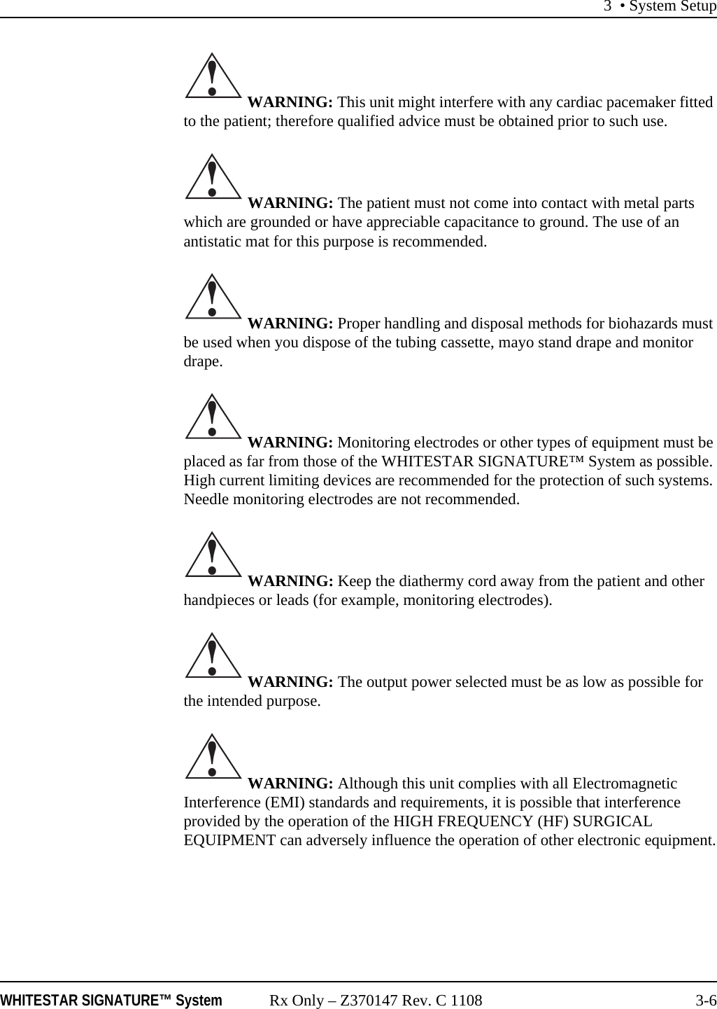 3 • System SetupWHITESTAR SIGNATURE™ System Rx Only – Z370147 Rev. C 1108 3-6 WARNING: This unit might interfere with any cardiac pacemaker fitted to the patient; therefore qualified advice must be obtained prior to such use. WARNING: The patient must not come into contact with metal parts which are grounded or have appreciable capacitance to ground. The use of an antistatic mat for this purpose is recommended. WARNING: Proper handling and disposal methods for biohazards must be used when you dispose of the tubing cassette, mayo stand drape and monitor drape. WARNING: Monitoring electrodes or other types of equipment must be placed as far from those of the WHITESTAR SIGNATURE™ System as possible. High current limiting devices are recommended for the protection of such systems. Needle monitoring electrodes are not recommended. WARNING: Keep the diathermy cord away from the patient and other handpieces or leads (for example, monitoring electrodes). WARNING: The output power selected must be as low as possible for the intended purpose. WARNING: Although this unit complies with all Electromagnetic Interference (EMI) standards and requirements, it is possible that interference provided by the operation of the HIGH FREQUENCY (HF) SURGICAL EQUIPMENT can adversely influence the operation of other electronic equipment.!!!!!!!
