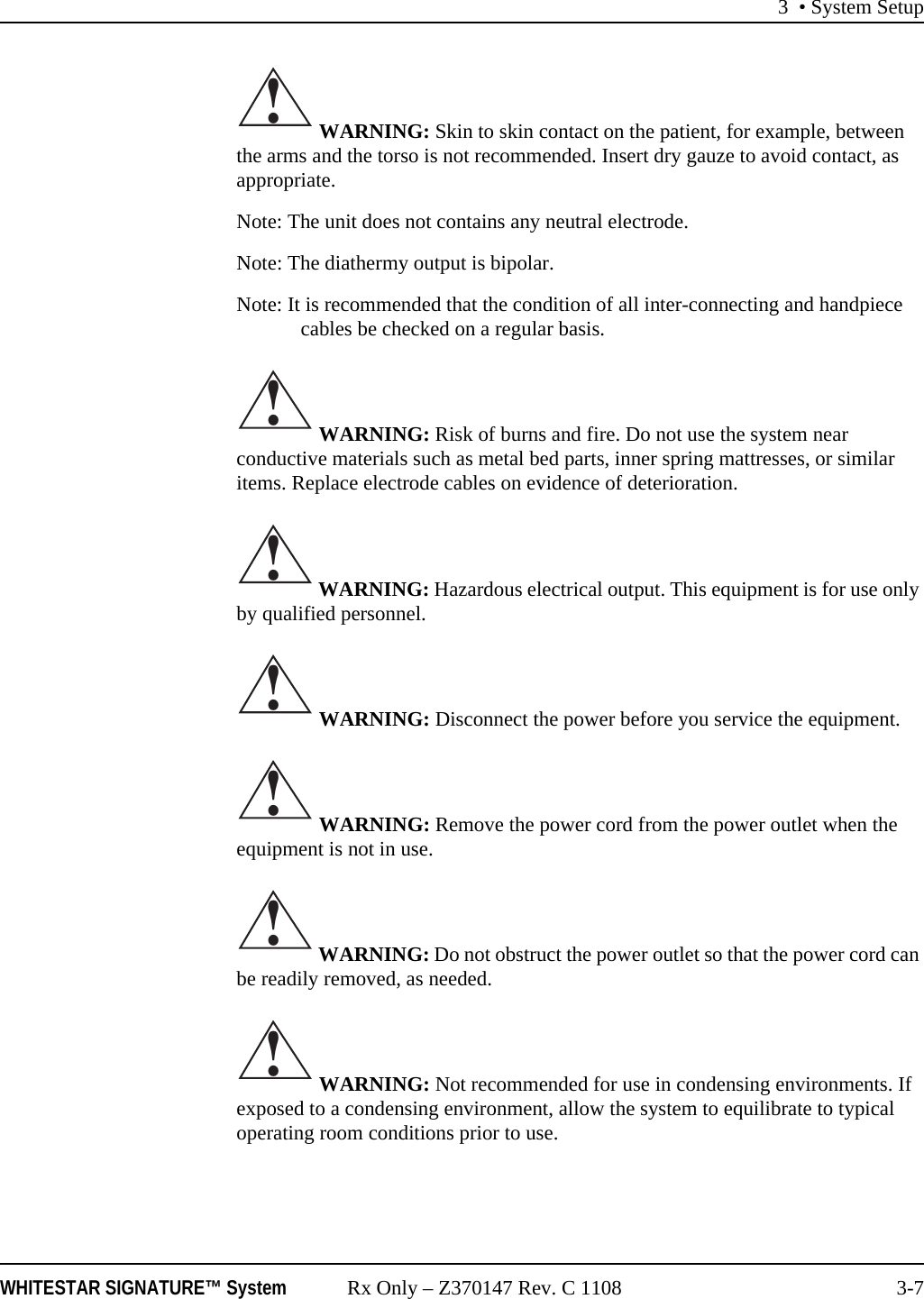 3 • System SetupWHITESTAR SIGNATURE™ System Rx Only – Z370147 Rev. C 1108 3-7 WARNING: Skin to skin contact on the patient, for example, between the arms and the torso is not recommended. Insert dry gauze to avoid contact, as appropriate.Note: The unit does not contains any neutral electrode.Note: The diathermy output is bipolar.Note: It is recommended that the condition of all inter-connecting and handpiece cables be checked on a regular basis. WARNING: Risk of burns and fire. Do not use the system near conductive materials such as metal bed parts, inner spring mattresses, or similar items. Replace electrode cables on evidence of deterioration. WARNING: Hazardous electrical output. This equipment is for use only by qualified personnel. WARNING: Disconnect the power before you service the equipment. WARNING: Remove the power cord from the power outlet when the equipment is not in use. WARNING: Do not obstruct the power outlet so that the power cord can be readily removed, as needed. WARNING: Not recommended for use in condensing environments. If exposed to a condensing environment, allow the system to equilibrate to typical operating room conditions prior to use.!!!!!!!