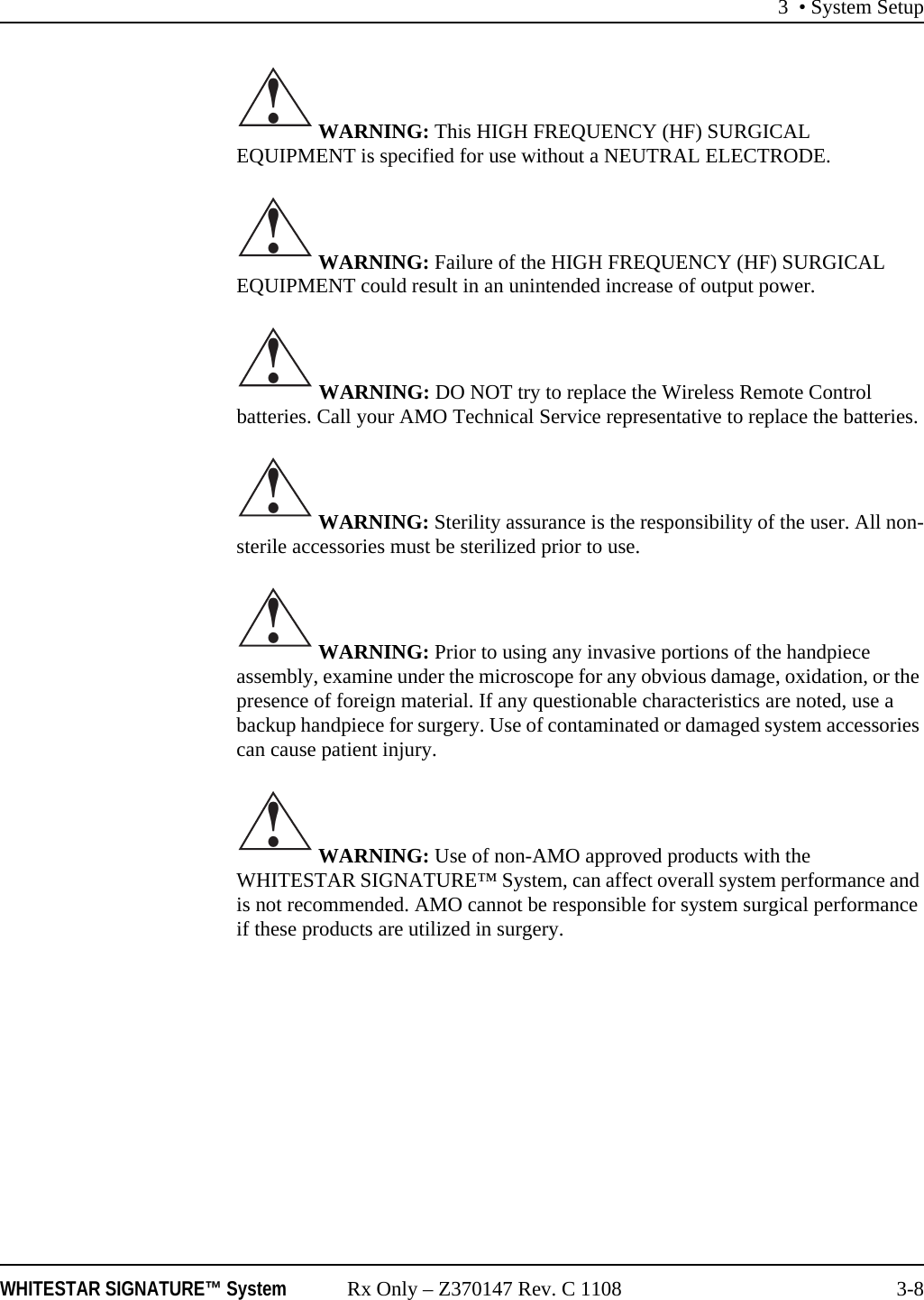 3 • System SetupWHITESTAR SIGNATURE™ System Rx Only – Z370147 Rev. C 1108 3-8 WARNING: This HIGH FREQUENCY (HF) SURGICAL EQUIPMENT is specified for use without a NEUTRAL ELECTRODE.  WARNING: Failure of the HIGH FREQUENCY (HF) SURGICAL EQUIPMENT could result in an unintended increase of output power. WARNING: DO NOT try to replace the Wireless Remote Control batteries. Call your AMO Technical Service representative to replace the batteries. WARNING: Sterility assurance is the responsibility of the user. All non-sterile accessories must be sterilized prior to use. WARNING: Prior to using any invasive portions of the handpiece assembly, examine under the microscope for any obvious damage, oxidation, or the presence of foreign material. If any questionable characteristics are noted, use a backup handpiece for surgery. Use of contaminated or damaged system accessories can cause patient injury. WARNING: Use of non-AMO approved products with the WHITESTAR SIGNATURE™ System, can affect overall system performance and is not recommended. AMO cannot be responsible for system surgical performance if these products are utilized in surgery.!!!!!!
