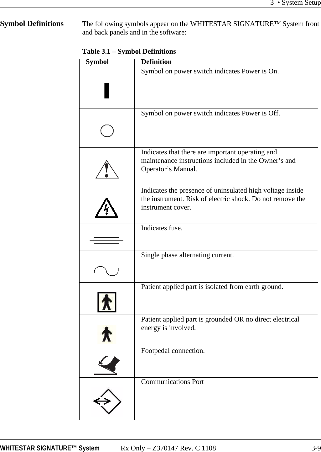 3 • System SetupWHITESTAR SIGNATURE™ System Rx Only – Z370147 Rev. C 1108 3-9Symbol Definitions The following symbols appear on the WHITESTAR SIGNATURE™ System front and back panels and in the software:Table 3.1 – Symbol Definitions Symbol DefinitionSymbol on power switch indicates Power is On.Symbol on power switch indicates Power is Off.Indicates that there are important operating and maintenance instructions included in the Owner’s and Operator’s Manual.Indicates the presence of uninsulated high voltage inside the instrument. Risk of electric shock. Do not remove the instrument cover.Indicates fuse.Single phase alternating current.Patient applied part is isolated from earth ground.Patient applied part is grounded OR no direct electrical energy is involved.Footpedal connection.Communications Port!