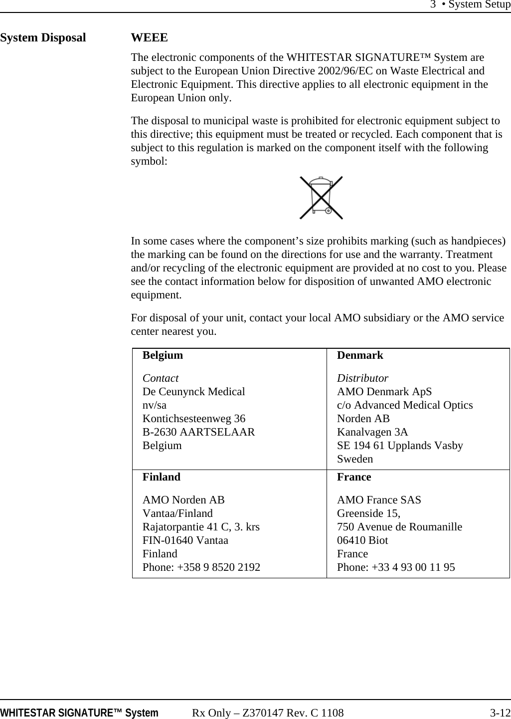 3 • System SetupWHITESTAR SIGNATURE™ System Rx Only – Z370147 Rev. C 1108 3-12System Disposal WEEEThe electronic components of the WHITESTAR SIGNATURE™ System are subject to the European Union Directive 2002/96/EC on Waste Electrical and Electronic Equipment. This directive applies to all electronic equipment in the European Union only.The disposal to municipal waste is prohibited for electronic equipment subject to this directive; this equipment must be treated or recycled. Each component that is subject to this regulation is marked on the component itself with the following symbol:In some cases where the component’s size prohibits marking (such as handpieces) the marking can be found on the directions for use and the warranty. Treatment and/or recycling of the electronic equipment are provided at no cost to you. Please see the contact information below for disposition of unwanted AMO electronic equipment.For disposal of your unit, contact your local AMO subsidiary or the AMO service center nearest you.BelgiumContactDe Ceunynck Medicalnv/saKontichsesteenweg 36B-2630 AARTSELAARBelgiumDenmarkDistributorAMO Denmark ApSc/o Advanced Medical Optics Norden ABKanalvagen 3ASE 194 61 Upplands VasbySwedenFinlandAMO Norden ABVantaa/FinlandRajatorpantie 41 C, 3. krsFIN-01640 VantaaFinlandPhone: +358 9 8520 2192FranceAMO France SASGreenside 15,750 Avenue de Roumanille06410 BiotFrancePhone: +33 4 93 00 11 95