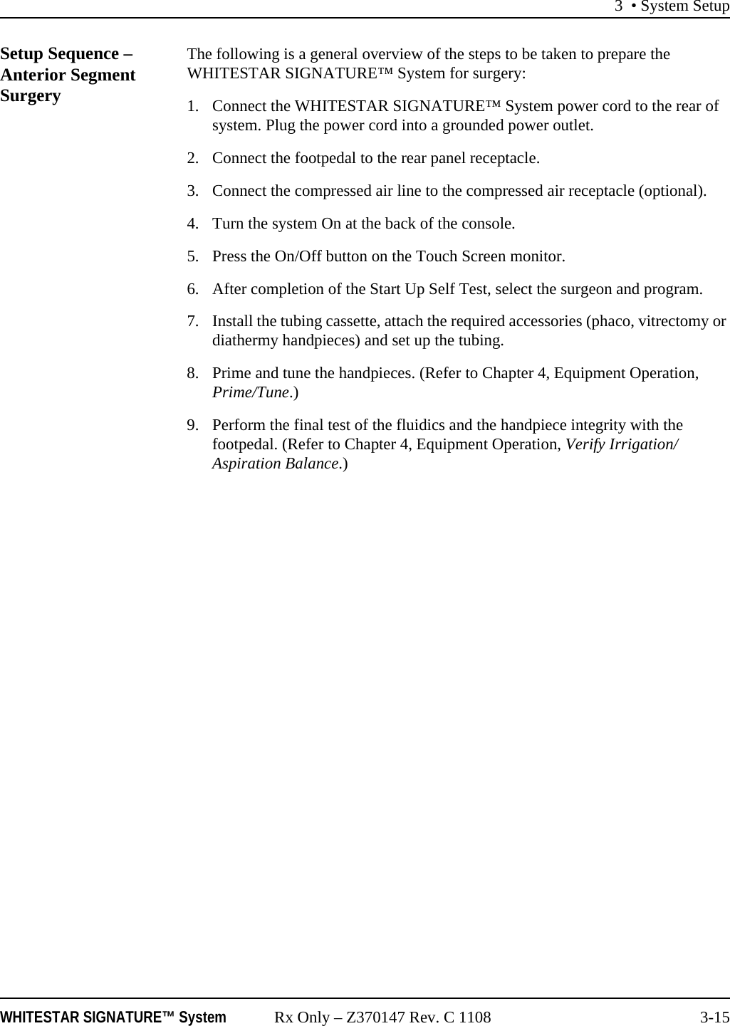 3 • System SetupWHITESTAR SIGNATURE™ System Rx Only – Z370147 Rev. C 1108 3-15Setup Sequence – Anterior Segment SurgeryThe following is a general overview of the steps to be taken to prepare the WHITESTAR SIGNATURE™ System for surgery:1. Connect the WHITESTAR SIGNATURE™ System power cord to the rear of system. Plug the power cord into a grounded power outlet.2. Connect the footpedal to the rear panel receptacle.3. Connect the compressed air line to the compressed air receptacle (optional).4. Turn the system On at the back of the console.5. Press the On/Off button on the Touch Screen monitor.6. After completion of the Start Up Self Test, select the surgeon and program.7. Install the tubing cassette, attach the required accessories (phaco, vitrectomy or diathermy handpieces) and set up the tubing.8. Prime and tune the handpieces. (Refer to Chapter 4, Equipment Operation, Prime/Tune.)9. Perform the final test of the fluidics and the handpiece integrity with the footpedal. (Refer to Chapter 4, Equipment Operation, Verify Irrigation/Aspiration Balance.)